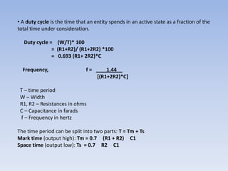 • A duty cycle is the time that an entity spends in an active state as a fraction of the
total time under consideration.

  Duty cycle = (W/T)* 100
              = (R1+R2)/ (R1+2R2) *100
              = 0.693 (R1+ 2R2)*C

  Frequency,                   f=       1.44__
                                    [(R1+2R2)*C]

 T – time period
 W – Width
 R1, R2 – Resistances in ohms
 C – Capacitance in farads
 f – Frequency in hertz

The time period can be split into two parts: T = Tm + Ts
Mark time (output high): Tm = 0.7 (R1 + R2) C1
Space time (output low): Ts = 0.7 R2 C1
 
