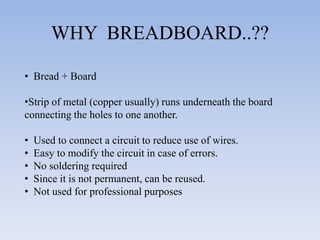 WHY BREADBOARD..??

• Bread + Board

•Strip of metal (copper usually) runs underneath the board
connecting the holes to one another.

•   Used to connect a circuit to reduce use of wires.
•   Easy to modify the circuit in case of errors.
•   No soldering required
•   Since it is not permanent, can be reused.
•   Not used for professional purposes
 