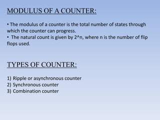 MODULUS OF A COUNTER:
• The modulus of a counter is the total number of states through
which the counter can progress.
• The natural count is given by 2^n, where n is the number of flip
flops used.



TYPES OF COUNTER:
1) Ripple or asynchronous counter
2) Synchronous counter
3) Combination counter
 