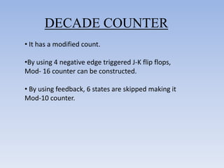 DECADE COUNTER
• It has a modified count.

•By using 4 negative edge triggered J-K flip flops,
Mod- 16 counter can be constructed.

• By using feedback, 6 states are skipped making it
Mod-10 counter.
 