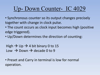 Up- Down Counter- IC 4029
• Synchronous counter so its output changes precisely
together with change in clock pulse.
• The count occurs as clock input becomes high (positive
edge triggered).
• Up/Down determines the direction of counting:

High  Up  4 bit binary 0 to 15
Low  Down  decade 0 to 9

• Preset and Carry in terminal is low for normal
operation.
 