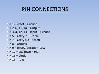 PIN CONNECTIONS

PIN 1- Preset – Ground
PIN 2, 6, 11, 14 – Output
PIN 3, 4, 12, 13 – Input – Ground
PIN 5 – Carry In – Open
PIN 7 – Carry out – Open
PIN 8 – Ground
PIN 9 – binary/decade – Low
PIN 10 – up/down – High
PIN 15 – Clock
PIN 16 - +Vcc
 