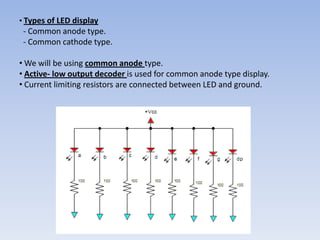 • Types of LED display
 - Common anode type.
 - Common cathode type.

• We will be using common anode type.
• Active- low output decoder is used for common anode type display.
• Current limiting resistors are connected between LED and ground.
 