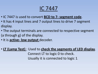 IC 7447
• IC 7447 is used to convert BCD to 7- segment code.
• It has 4 input lines and 7 output lines to drive 7 segment
display.
• The output terminals are connected to respective segment
(a through g) of the display.
• It is active- low output decoder.

• LT (Lamp Test) : Used to check the segments of LED display.
                   Connect LT to logic 0 to check.
                   Usually it is connected to logic 1.
 