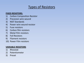 Types of Resistors
FIXED RESISTORS:
1) Carbon Composition Resistor
2) Precesion wire wound
3) NIST Standards
4) Power wire wound resistor
5) Fuse resistors
6) Carbon film resistors
7) Metal Film resistors
8) Foil Resistors
9) Filament resistors
10) Power Film resistors

VARIABLE RESISTORS
1) Rheostat
2) Potentiometer
3) Preset
 