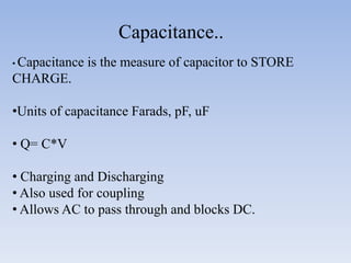 Capacitance..
• Capacitance   is the measure of capacitor to STORE
CHARGE.

•Units of capacitance Farads, pF, uF

• Q= C*V

• Charging and Discharging
• Also used for coupling
• Allows AC to pass through and blocks DC.
 
