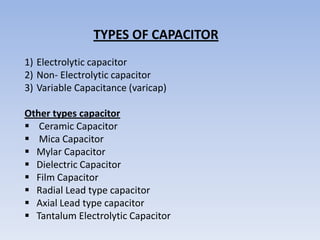TYPES OF CAPACITOR
1) Electrolytic capacitor
2) Non- Electrolytic capacitor
3) Variable Capacitance (varicap)

Other types capacitor
 Ceramic Capacitor
 Mica Capacitor
 Mylar Capacitor
 Dielectric Capacitor
 Film Capacitor
 Radial Lead type capacitor
 Axial Lead type capacitor
 Tantalum Electrolytic Capacitor
 
