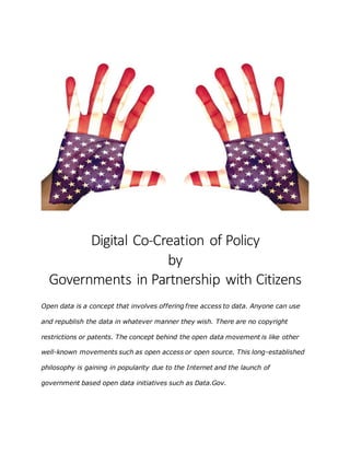Digital Co-Creation of Policy
by
Governments in Partnership with Citizens
Open data is a concept that involves offering free access to data. Anyone can use
and republish the data in whatever manner they wish. There are no copyright
restrictions or patents. The concept behind the open data movement is like other
well-known movements such as open access or open source. This long-established
philosophy is gaining in popularity due to the Internet and the launch of
government based open data initiatives such as Data.Gov.
 