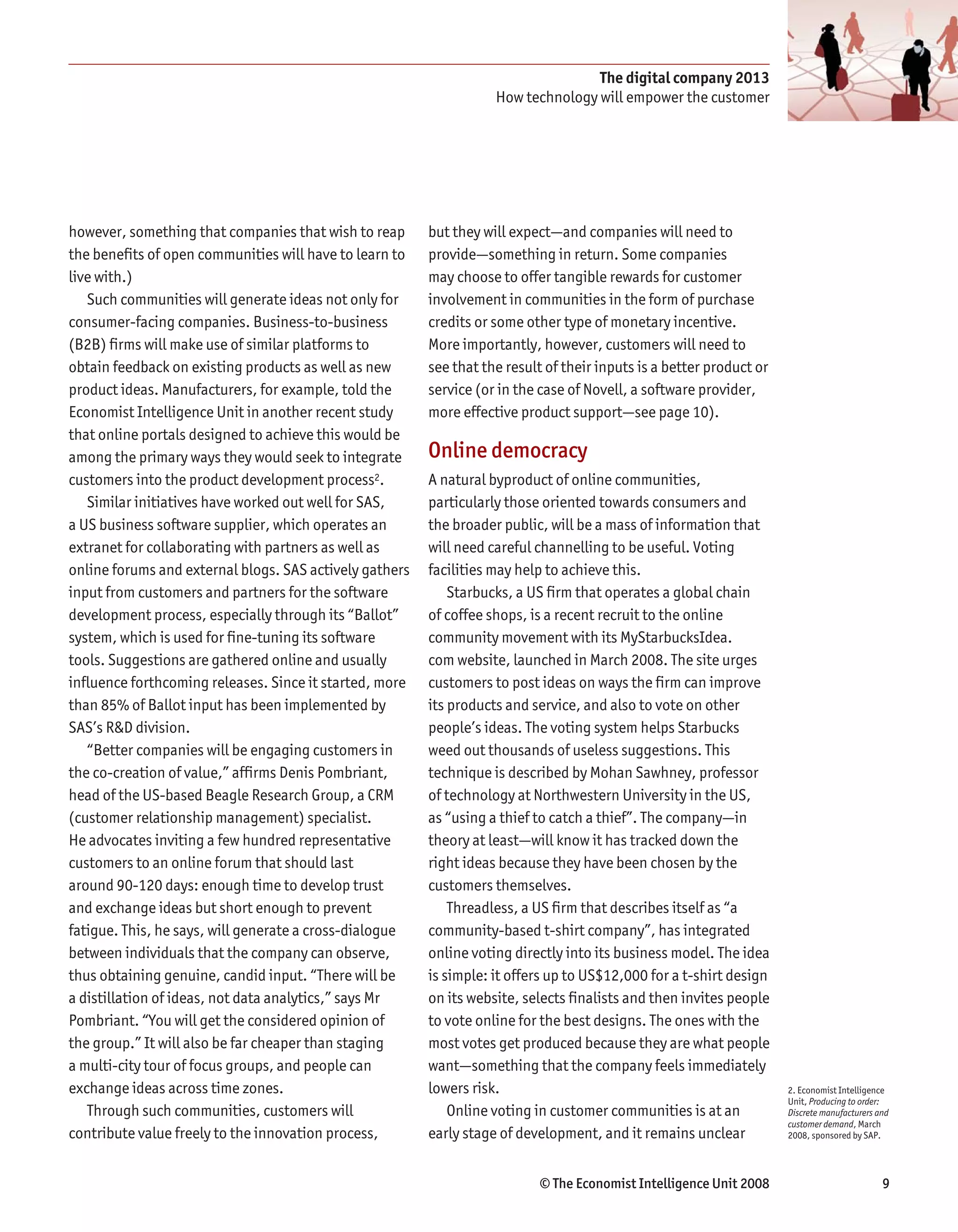 The digital company 2013
                                                                    How technology will empower the customer




however, something that companies that wish to reap      but they will expect—and companies will need to
the benefits of open communities will have to learn to   provide—something in return. Some companies
live with.)                                              may choose to offer tangible rewards for customer
   Such communities will generate ideas not only for     involvement in communities in the form of purchase
consumer-facing companies. Business-to-business          credits or some other type of monetary incentive.
(B2B) firms will make use of similar platforms to        More importantly, however, customers will need to
obtain feedback on existing products as well as new      see that the result of their inputs is a better product or
product ideas. Manufacturers, for example, told the      service (or in the case of Novell, a software provider,
Economist Intelligence Unit in another recent study      more effective product support—see page 10).
that online portals designed to achieve this would be
among the primary ways they would seek to integrate      Online democracy
customers into the product development process2.         A natural byproduct of online communities,
   Similar initiatives have worked out well for SAS,     particularly those oriented towards consumers and
a US business software supplier, which operates an       the broader public, will be a mass of information that
extranet for collaborating with partners as well as      will need careful channelling to be useful. Voting
online forums and external blogs. SAS actively gathers   facilities may help to achieve this.
input from customers and partners for the software           Starbucks, a US firm that operates a global chain
development process, especially through its “Ballot”     of coffee shops, is a recent recruit to the online
system, which is used for fine-tuning its software       community movement with its MyStarbucksIdea.
tools. Suggestions are gathered online and usually       com website, launched in March 2008. The site urges
influence forthcoming releases. Since it started, more   customers to post ideas on ways the firm can improve
than 85% of Ballot input has been implemented by         its products and service, and also to vote on other
SAS’s R&D division.                                      people’s ideas. The voting system helps Starbucks
   “Better companies will be engaging customers in       weed out thousands of useless suggestions. This
the co-creation of value,” affirms Denis Pombriant,      technique is described by Mohan Sawhney, professor
head of the US-based Beagle Research Group, a CRM        of technology at Northwestern University in the US,
(customer relationship management) specialist.           as “using a thief to catch a thief”. The company—in
He advocates inviting a few hundred representative       theory at least—will know it has tracked down the
customers to an online forum that should last            right ideas because they have been chosen by the
around 90-120 days: enough time to develop trust         customers themselves.
and exchange ideas but short enough to prevent               Threadless, a US firm that describes itself as “a
fatigue. This, he says, will generate a cross-dialogue   community-based t-shirt company”, has integrated
between individuals that the company can observe,        online voting directly into its business model. The idea
thus obtaining genuine, candid input. “There will be     is simple: it offers up to US$12,000 for a t-shirt design
a distillation of ideas, not data analytics,” says Mr    on its website, selects finalists and then invites people
Pombriant. “You will get the considered opinion of       to vote online for the best designs. The ones with the
the group.” It will also be far cheaper than staging     most votes get produced because they are what people
a multi-city tour of focus groups, and people can        want—something that the company feels immediately
exchange ideas across time zones.                        lowers risk.                                                 2. Economist Intelligence
                                                                                                                      Unit, Producing to order:
   Through such communities, customers will                  Online voting in customer communities is at an           Discrete manufacturers and
                                                                                                                      customer demand, March
contribute value freely to the innovation process,       early stage of development, and it remains unclear           2008, sponsored by SAP.




                                                                            © The Economist Intelligence Unit 2008                            9
 