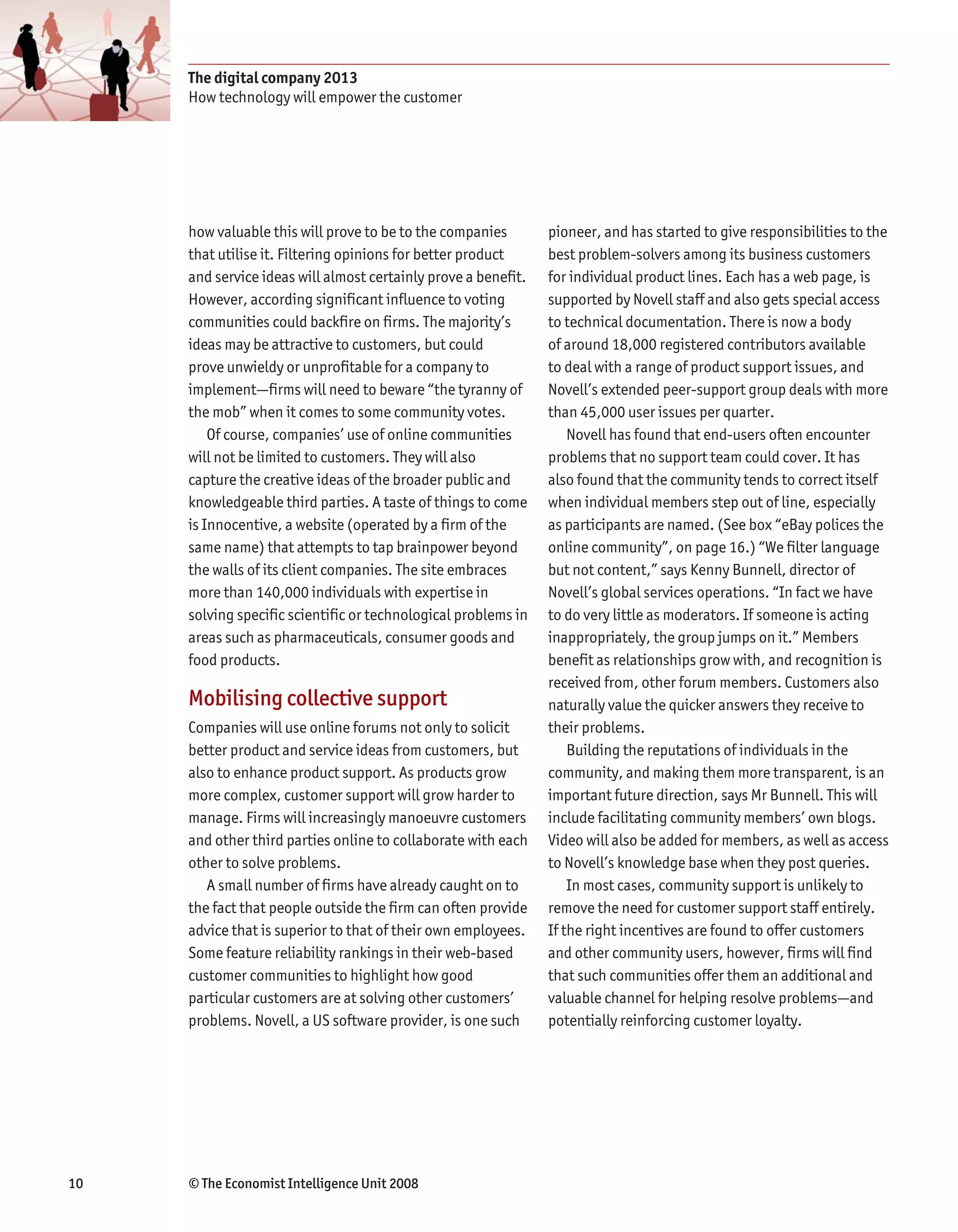 The digital company 2013
     How technology will empower the customer




     how valuable this will prove to be to the companies        pioneer, and has started to give responsibilities to the
     that utilise it. Filtering opinions for better product     best problem-solvers among its business customers
     and service ideas will almost certainly prove a benefit.   for individual product lines. Each has a web page, is
     However, according significant influence to voting         supported by Novell staff and also gets special access
     communities could backfire on firms. The majority’s        to technical documentation. There is now a body
     ideas may be attractive to customers, but could            of around 18,000 registered contributors available
     prove unwieldy or unprofitable for a company to            to deal with a range of product support issues, and
     implement—firms will need to beware “the tyranny of        Novell’s extended peer-support group deals with more
     the mob” when it comes to some community votes.            than 45,000 user issues per quarter.
         Of course, companies’ use of online communities            Novell has found that end-users often encounter
     will not be limited to customers. They will also           problems that no support team could cover. It has
     capture the creative ideas of the broader public and       also found that the community tends to correct itself
     knowledgeable third parties. A taste of things to come     when individual members step out of line, especially
     is Innocentive, a website (operated by a firm of the       as participants are named. (See box “eBay polices the
     same name) that attempts to tap brainpower beyond          online community”, on page 16.) “We filter language
     the walls of its client companies. The site embraces       but not content,” says Kenny Bunnell, director of
     more than 140,000 individuals with expertise in            Novell’s global services operations. “In fact we have
     solving specific scientific or technological problems in   to do very little as moderators. If someone is acting
     areas such as pharmaceuticals, consumer goods and          inappropriately, the group jumps on it.” Members
     food products.                                             benefit as relationships grow with, and recognition is
                                                                received from, other forum members. Customers also
     Mobilising collective support                              naturally value the quicker answers they receive to
     Companies will use online forums not only to solicit       their problems.
     better product and service ideas from customers, but           Building the reputations of individuals in the
     also to enhance product support. As products grow          community, and making them more transparent, is an
     more complex, customer support will grow harder to         important future direction, says Mr Bunnell. This will
     manage. Firms will increasingly manoeuvre customers        include facilitating community members’ own blogs.
     and other third parties online to collaborate with each    Video will also be added for members, as well as access
     other to solve problems.                                   to Novell’s knowledge base when they post queries.
        A small number of firms have already caught on to           In most cases, community support is unlikely to
     the fact that people outside the firm can often provide    remove the need for customer support staff entirely.
     advice that is superior to that of their own employees.    If the right incentives are found to offer customers
     Some feature reliability rankings in their web-based       and other community users, however, firms will find
     customer communities to highlight how good                 that such communities offer them an additional and
     particular customers are at solving other customers’       valuable channel for helping resolve problems—and
     problems. Novell, a US software provider, is one such      potentially reinforcing customer loyalty.




10   © The Economist Intelligence Unit 2008
 