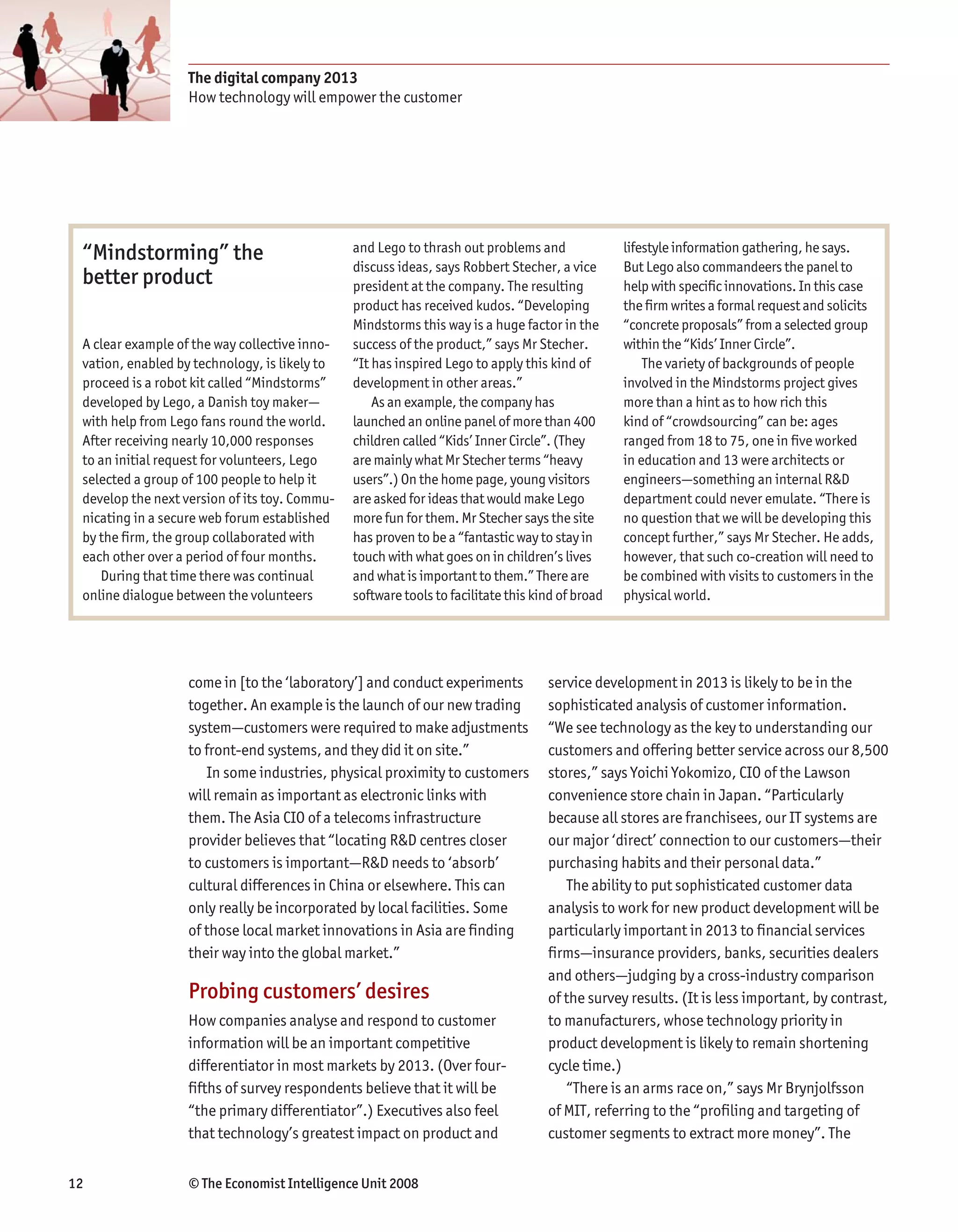The digital company 2013
                   How technology will empower the customer




 “Mindstorming” the                            and Lego to thrash out problems and               lifestyle information gathering, he says.
                                               discuss ideas, says Robbert Stecher, a vice       But Lego also commandeers the panel to
 better product                                president at the company. The resulting           help with specific innovations. In this case
                                               product has received kudos. “Developing           the firm writes a formal request and solicits
                                               Mindstorms this way is a huge factor in the       “concrete proposals” from a selected group
 A clear example of the way collective inno-   success of the product,” says Mr Stecher.         within the “Kids’ Inner Circle”.
 vation, enabled by technology, is likely to   “It has inspired Lego to apply this kind of           The variety of backgrounds of people
 proceed is a robot kit called “Mindstorms”    development in other areas.”                      involved in the Mindstorms project gives
 developed by Lego, a Danish toy maker—            As an example, the company has                more than a hint as to how rich this
 with help from Lego fans round the world.     launched an online panel of more than 400         kind of “crowdsourcing” can be: ages
 After receiving nearly 10,000 responses       children called “Kids’ Inner Circle”. (They       ranged from 18 to 75, one in five worked
 to an initial request for volunteers, Lego    are mainly what Mr Stecher terms “heavy           in education and 13 were architects or
 selected a group of 100 people to help it     users”.) On the home page, young visitors         engineers—something an internal R&D
 develop the next version of its toy. Commu-   are asked for ideas that would make Lego          department could never emulate. “There is
 nicating in a secure web forum established    more fun for them. Mr Stecher says the site       no question that we will be developing this
 by the firm, the group collaborated with      has proven to be a “fantastic way to stay in      concept further,” says Mr Stecher. He adds,
 each other over a period of four months.      touch with what goes on in children’s lives       however, that such co-creation will need to
    During that time there was continual       and what is important to them.” There are         be combined with visits to customers in the
 online dialogue between the volunteers        software tools to facilitate this kind of broad   physical world.




                   come in [to the ‘laboratory’] and conduct experiments           service development in 2013 is likely to be in the
                   together. An example is the launch of our new trading           sophisticated analysis of customer information.
                   system—customers were required to make adjustments              “We see technology as the key to understanding our
                   to front-end systems, and they did it on site.”                 customers and offering better service across our 8,500
                      In some industries, physical proximity to customers          stores,” says Yoichi Yokomizo, CIO of the Lawson
                   will remain as important as electronic links with               convenience store chain in Japan. “Particularly
                   them. The Asia CIO of a telecoms infrastructure                 because all stores are franchisees, our IT systems are
                   provider believes that “locating R&D centres closer             our major ‘direct’ connection to our customers—their
                   to customers is important—R&D needs to ‘absorb’                 purchasing habits and their personal data.”
                   cultural differences in China or elsewhere. This can               The ability to put sophisticated customer data
                   only really be incorporated by local facilities. Some           analysis to work for new product development will be
                   of those local market innovations in Asia are finding           particularly important in 2013 to financial services
                   their way into the global market.”                              firms—insurance providers, banks, securities dealers
                                                                                   and others—judging by a cross-industry comparison
                   Probing customers’ desires                                      of the survey results. (It is less important, by contrast,
                   How companies analyse and respond to customer                   to manufacturers, whose technology priority in
                   information will be an important competitive                    product development is likely to remain shortening
                   differentiator in most markets by 2013. (Over four-             cycle time.)
                   fifths of survey respondents believe that it will be               “There is an arms race on,” says Mr Brynjolfsson
                   “the primary differentiator”.) Executives also feel             of MIT, referring to the “profiling and targeting of
                   that technology’s greatest impact on product and                customer segments to extract more money”. The


12                 © The Economist Intelligence Unit 2008
 