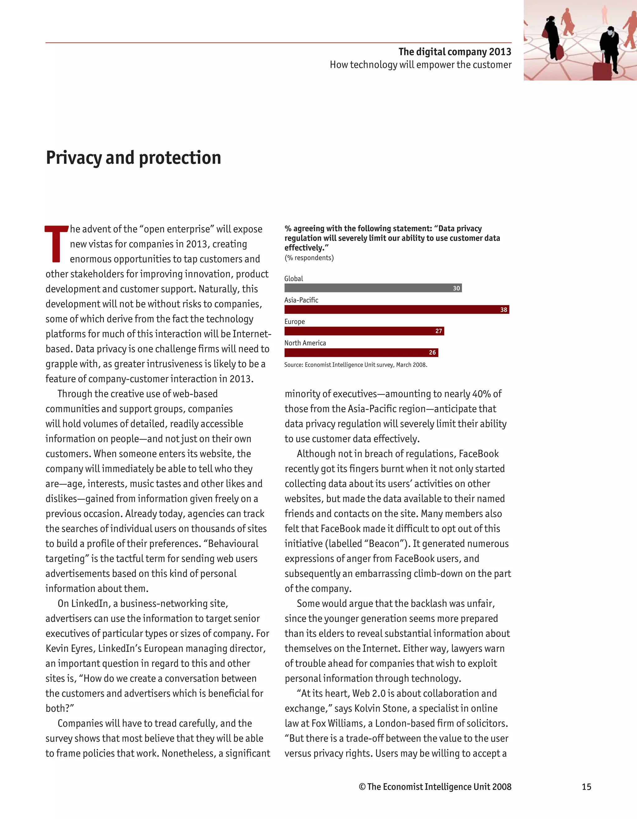The digital company 2013
                                                                            How technology will empower the customer




Privacy and protection




T
       he advent of the “open enterprise” will expose      % agreeing with the following statement: “Data privacy
                                                           regulation will severely limit our ability to use customer data
       new vistas for companies in 2013, creating          effectively.”
       enormous opportunities to tap customers and         (% respondents)

other stakeholders for improving innovation, product       Global
development and customer support. Naturally, this                                                                          30
                                                           Asia-Pacific
development will not be without risks to companies,                                                                             38
some of which derive from the fact the technology          Europe
                                                                                                                      27
platforms for much of this interaction will be Internet-
                                                           North America
based. Data privacy is one challenge firms will need to                                                              26
grapple with, as greater intrusiveness is likely to be a   Source: Economist Intelligence Unit survey, March 2008.

feature of company-customer interaction in 2013.
   Through the creative use of web-based                   minority of executives—amounting to nearly 40% of
communities and support groups, companies                  those from the Asia-Pacific region—anticipate that
will hold volumes of detailed, readily accessible          data privacy regulation will severely limit their ability
information on people—and not just on their own            to use customer data effectively.
customers. When someone enters its website, the                Although not in breach of regulations, FaceBook
company will immediately be able to tell who they          recently got its fingers burnt when it not only started
are—age, interests, music tastes and other likes and       collecting data about its users’ activities on other
dislikes—gained from information given freely on a         websites, but made the data available to their named
previous occasion. Already today, agencies can track       friends and contacts on the site. Many members also
the searches of individual users on thousands of sites     felt that FaceBook made it difficult to opt out of this
to build a profile of their preferences. “Behavioural      initiative (labelled “Beacon”). It generated numerous
targeting” is the tactful term for sending web users       expressions of anger from FaceBook users, and
advertisements based on this kind of personal              subsequently an embarrassing climb-down on the part
information about them.                                    of the company.
   On LinkedIn, a business-networking site,                    Some would argue that the backlash was unfair,
advertisers can use the information to target senior       since the younger generation seems more prepared
executives of particular types or sizes of company. For    than its elders to reveal substantial information about
Kevin Eyres, LinkedIn’s European managing director,        themselves on the Internet. Either way, lawyers warn
an important question in regard to this and other          of trouble ahead for companies that wish to exploit
sites is, “How do we create a conversation between         personal information through technology.
the customers and advertisers which is beneficial for          “At its heart, Web 2.0 is about collaboration and
both?”                                                     exchange,” says Kolvin Stone, a specialist in online
   Companies will have to tread carefully, and the         law at Fox Williams, a London-based firm of solicitors.
survey shows that most believe that they will be able      “But there is a trade-off between the value to the user
to frame policies that work. Nonetheless, a significant    versus privacy rights. Users may be willing to accept a


                                                                                       © The Economist Intelligence Unit 2008        15
 