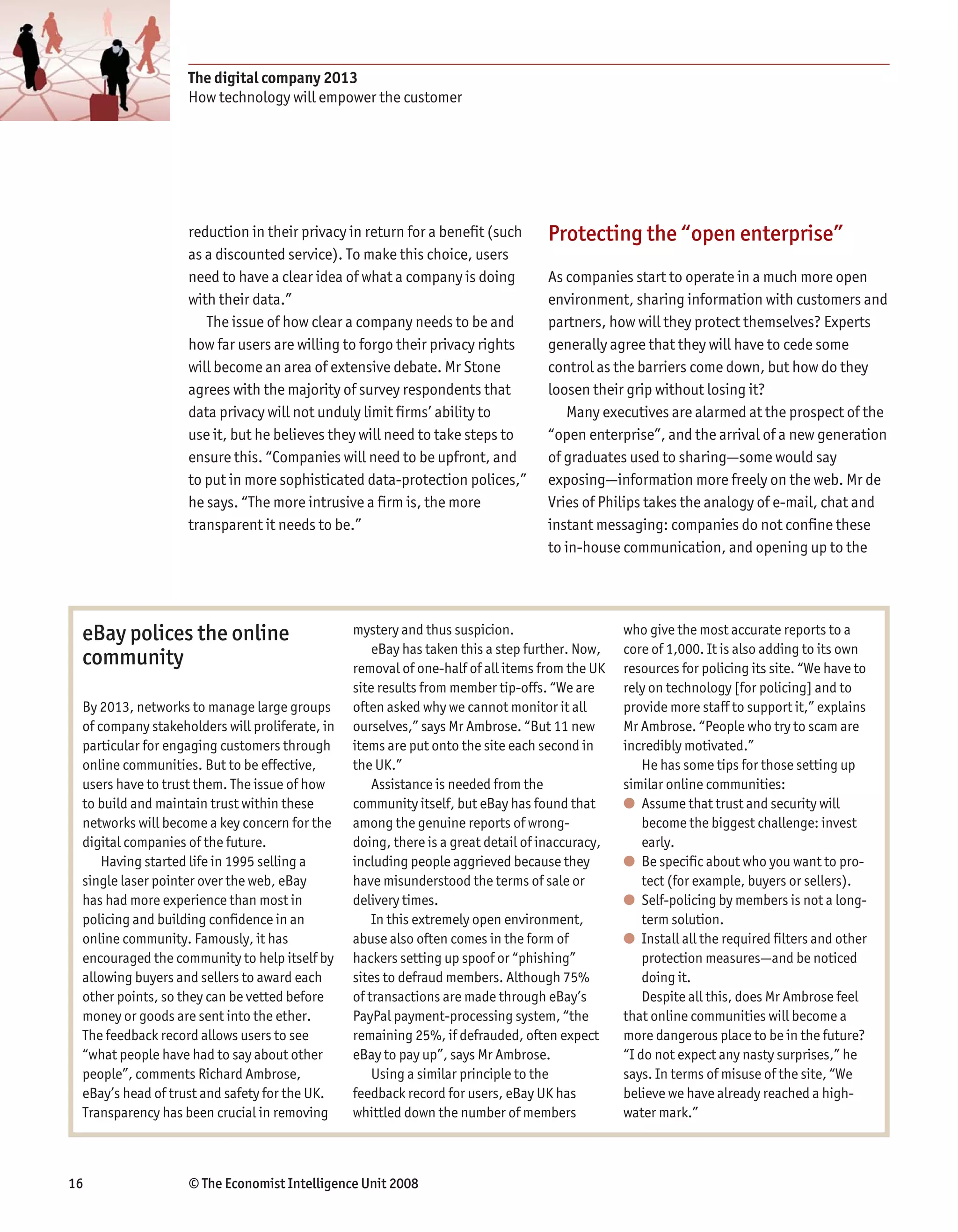 The digital company 2013
                   How technology will empower the customer




                   reduction in their privacy in return for a benefit (such       Protecting the “open enterprise”
                   as a discounted service). To make this choice, users
                   need to have a clear idea of what a company is doing           As companies start to operate in a much more open
                   with their data.”                                              environment, sharing information with customers and
                      The issue of how clear a company needs to be and            partners, how will they protect themselves? Experts
                   how far users are willing to forgo their privacy rights        generally agree that they will have to cede some
                   will become an area of extensive debate. Mr Stone              control as the barriers come down, but how do they
                   agrees with the majority of survey respondents that            loosen their grip without losing it?
                   data privacy will not unduly limit firms’ ability to              Many executives are alarmed at the prospect of the
                   use it, but he believes they will need to take steps to        “open enterprise”, and the arrival of a new generation
                   ensure this. “Companies will need to be upfront, and           of graduates used to sharing—some would say
                   to put in more sophisticated data-protection polices,”         exposing—information more freely on the web. Mr de
                   he says. “The more intrusive a firm is, the more               Vries of Philips takes the analogy of e-mail, chat and
                   transparent it needs to be.”                                   instant messaging: companies do not confine these
                                                                                  to in-house communication, and opening up to the




 eBay polices the online                        mystery and thus suspicion.                     who give the most accurate reports to a
                                                    eBay has taken this a step further. Now,    core of 1,000. It is also adding to its own
 community                                      removal of one-half of all items from the UK    resources for policing its site. “We have to
                                                site results from member tip-offs. “We are      rely on technology [for policing] and to
 By 2013, networks to manage large groups       often asked why we cannot monitor it all        provide more staff to support it,” explains
 of company stakeholders will proliferate, in   ourselves,” says Mr Ambrose. “But 11 new        Mr Ambrose. “People who try to scam are
 particular for engaging customers through      items are put onto the site each second in      incredibly motivated.”
 online communities. But to be effective,       the UK.”                                            He has some tips for those setting up
 users have to trust them. The issue of how         Assistance is needed from the               similar online communities:
 to build and maintain trust within these       community itself, but eBay has found that       ● Assume that trust and security will
 networks will become a key concern for the     among the genuine reports of wrong-                 become the biggest challenge: invest
 digital companies of the future.               doing, there is a great detail of inaccuracy,       early.
     Having started life in 1995 selling a      including people aggrieved because they         ● Be specific about who you want to pro-
 single laser pointer over the web, eBay        have misunderstood the terms of sale or             tect (for example, buyers or sellers).
 has had more experience than most in           delivery times.                                 ● Self-policing by members is not a long-
 policing and building confidence in an             In this extremely open environment,             term solution.
 online community. Famously, it has             abuse also often comes in the form of           ● Install all the required filters and other
 encouraged the community to help itself by     hackers setting up spoof or “phishing”              protection measures—and be noticed
 allowing buyers and sellers to award each      sites to defraud members. Although 75%              doing it.
 other points, so they can be vetted before     of transactions are made through eBay’s             Despite all this, does Mr Ambrose feel
 money or goods are sent into the ether.        PayPal payment-processing system, “the          that online communities will become a
 The feedback record allows users to see        remaining 25%, if defrauded, often expect       more dangerous place to be in the future?
 “what people have had to say about other       eBay to pay up”, says Mr Ambrose.               “I do not expect any nasty surprises,” he
 people”, comments Richard Ambrose,                 Using a similar principle to the            says. In terms of misuse of the site, “We
 eBay’s head of trust and safety for the UK.    feedback record for users, eBay UK has          believe we have already reached a high-
 Transparency has been crucial in removing      whittled down the number of members             water mark.”



16                 © The Economist Intelligence Unit 2008
 