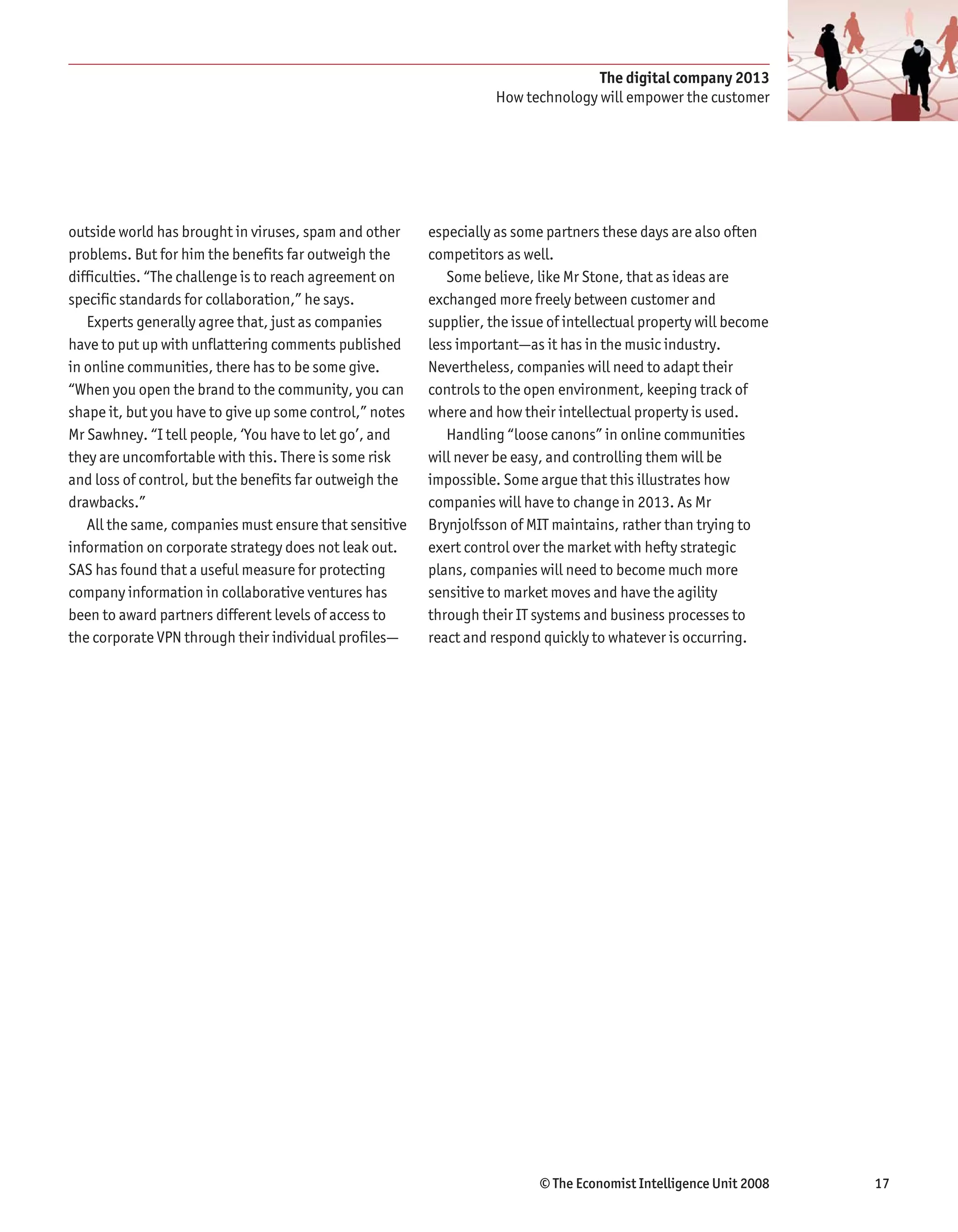 The digital company 2013
                                                                    How technology will empower the customer




outside world has brought in viruses, spam and other     especially as some partners these days are also often
problems. But for him the benefits far outweigh the      competitors as well.
difficulties. “The challenge is to reach agreement on       Some believe, like Mr Stone, that as ideas are
specific standards for collaboration,” he says.          exchanged more freely between customer and
   Experts generally agree that, just as companies       supplier, the issue of intellectual property will become
have to put up with unflattering comments published      less important—as it has in the music industry.
in online communities, there has to be some give.        Nevertheless, companies will need to adapt their
“When you open the brand to the community, you can       controls to the open environment, keeping track of
shape it, but you have to give up some control,” notes   where and how their intellectual property is used.
Mr Sawhney. “I tell people, ‘You have to let go’, and       Handling “loose canons” in online communities
they are uncomfortable with this. There is some risk     will never be easy, and controlling them will be
and loss of control, but the benefits far outweigh the   impossible. Some argue that this illustrates how
drawbacks.”                                              companies will have to change in 2013. As Mr
   All the same, companies must ensure that sensitive    Brynjolfsson of MIT maintains, rather than trying to
information on corporate strategy does not leak out.     exert control over the market with hefty strategic
SAS has found that a useful measure for protecting       plans, companies will need to become much more
company information in collaborative ventures has        sensitive to market moves and have the agility
been to award partners different levels of access to     through their IT systems and business processes to
the corporate VPN through their individual profiles—     react and respond quickly to whatever is occurring.




                                                                           © The Economist Intelligence Unit 2008   17
 