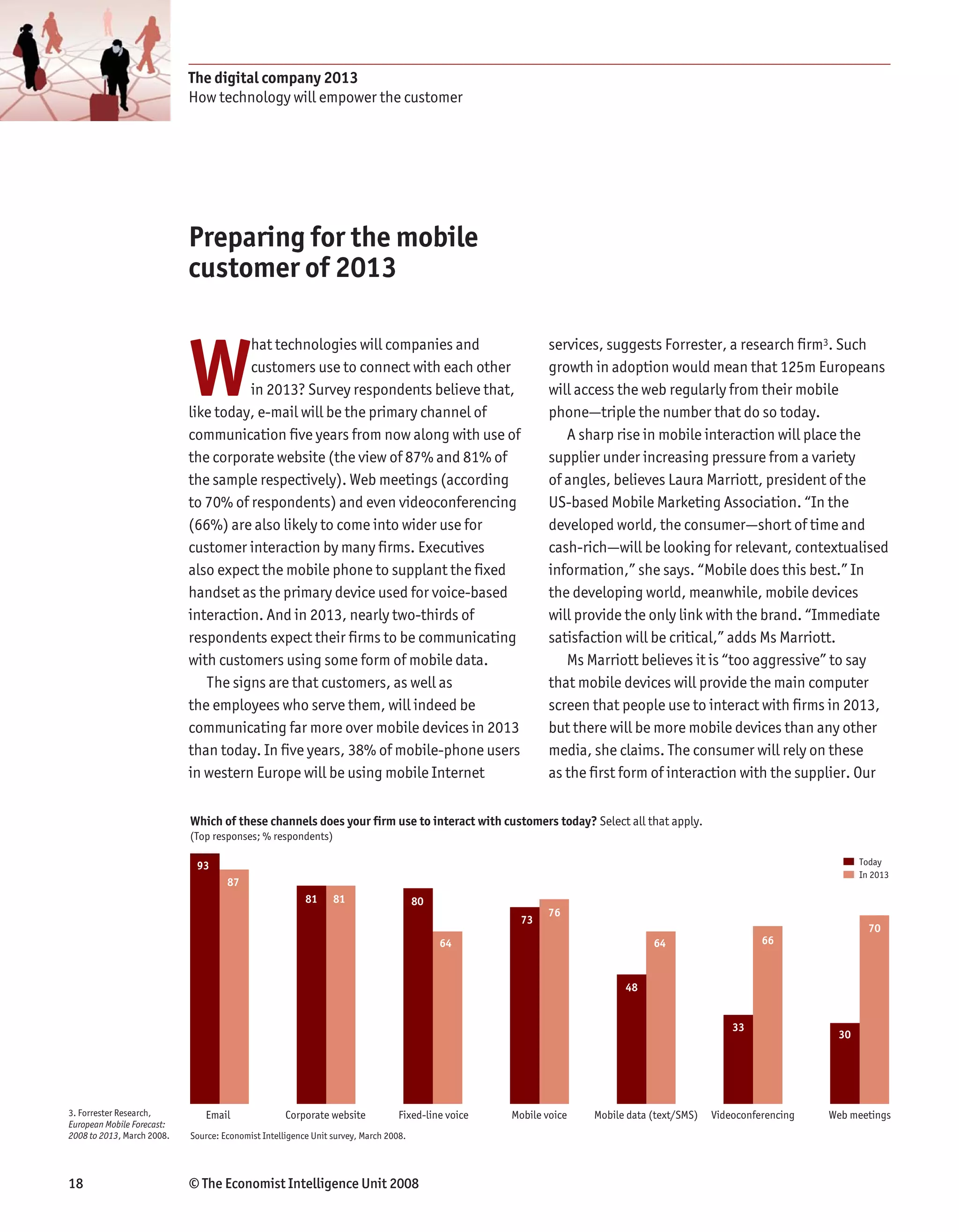 The digital company 2013
                            How technology will empower the customer




                            Preparing for the mobile
                            customer of 2013



                            W
                                      hat technologies will companies and                                   services, suggests Forrester, a research firm3. Such
                                      customers use to connect with each other                              growth in adoption would mean that 125m Europeans
                                      in 2013? Survey respondents believe that,                             will access the web regularly from their mobile
                            like today, e-mail will be the primary channel of                               phone—triple the number that do so today.
                            communication five years from now along with use of                                A sharp rise in mobile interaction will place the
                            the corporate website (the view of 87% and 81% of                               supplier under increasing pressure from a variety
                            the sample respectively). Web meetings (according                               of angles, believes Laura Marriott, president of the
                            to 70% of respondents) and even videoconferencing                               US-based Mobile Marketing Association. “In the
                            (66%) are also likely to come into wider use for                                developed world, the consumer—short of time and
                            customer interaction by many firms. Executives                                  cash-rich—will be looking for relevant, contextualised
                            also expect the mobile phone to supplant the fixed                              information,” she says. “Mobile does this best.” In
                            handset as the primary device used for voice-based                              the developing world, meanwhile, mobile devices
                            interaction. And in 2013, nearly two-thirds of                                  will provide the only link with the brand. “Immediate
                            respondents expect their firms to be communicating                              satisfaction will be critical,” adds Ms Marriott.
                            with customers using some form of mobile data.                                     Ms Marriott believes it is “too aggressive” to say
                               The signs are that customers, as well as                                     that mobile devices will provide the main computer
                            the employees who serve them, will indeed be                                    screen that people use to interact with firms in 2013,
                            communicating far more over mobile devices in 2013                              but there will be more mobile devices than any other
                            than today. In five years, 38% of mobile-phone users                            media, she claims. The consumer will rely on these
                            in western Europe will be using mobile Internet                                 as the first form of interaction with the supplier. Our

                            Which of these channels does your firm use to interact with customers today? Select all that apply.
                            (Top responses; % respondents)

                             93                                                                                                                                       Today
                                                                                                                                                                      In 2013
                                     87
                                                         81     81                    80
                                                                                                           76
                                                                                                      73
                                                                                                                                                                        70
                                                                                           64                                  64                     66



                                                                                                                         48


                                                                                                                                                33
                                                                                                                                                                 30




3. Forrester Research,         Email                Corporate website            Fixed-line voice   Mobile voice   Mobile data (text/SMS)   Videoconferencing   Web meetings
European Mobile Forecast:
2008 to 2013, March 2008.   Source: Economist Intelligence Unit survey, March 2008.




18                          © The Economist Intelligence Unit 2008
 
