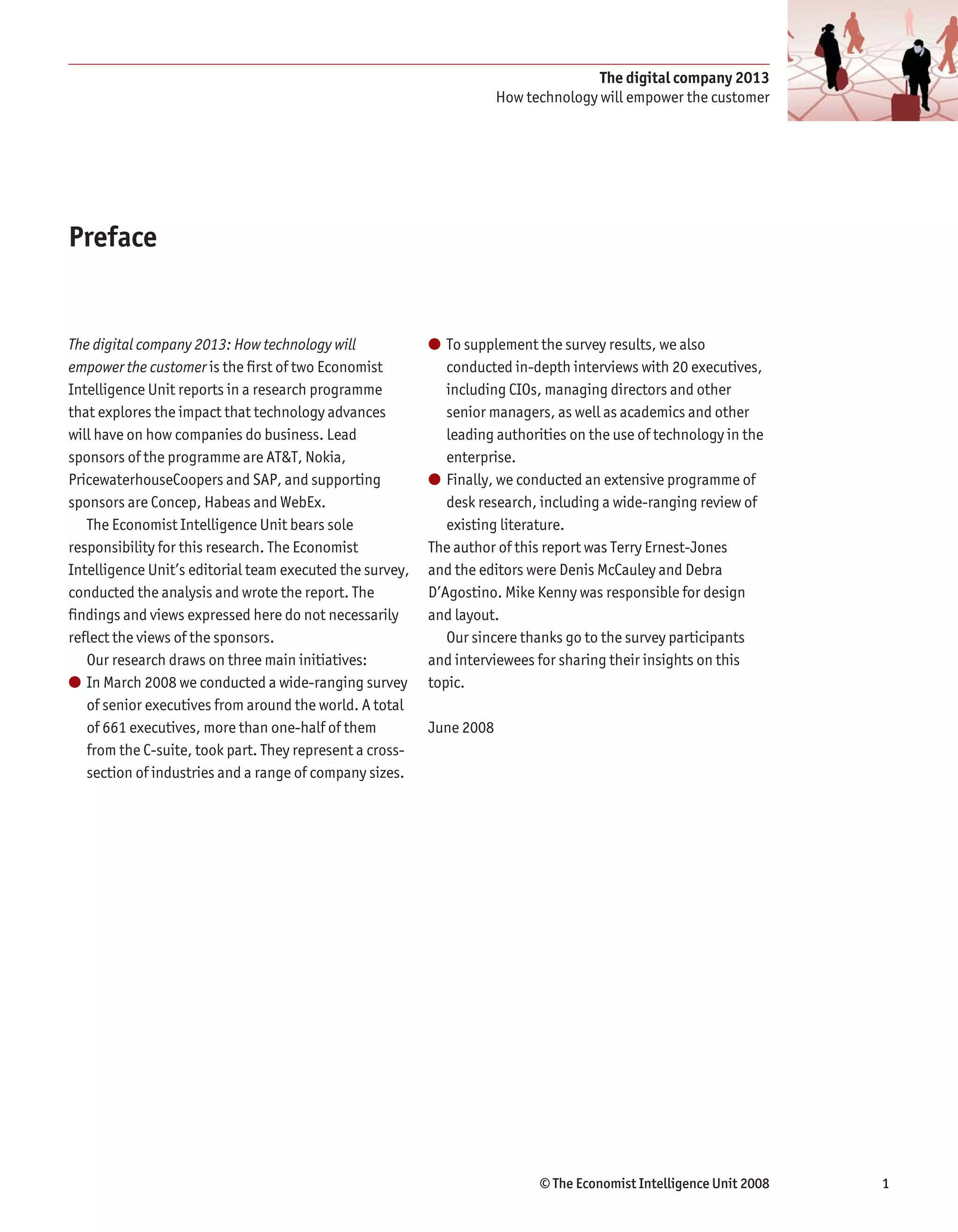 The digital company 2013
                                                                      How technology will empower the customer




Preface


The digital company 2013: How technology will             ● To supplement the survey results, we also
empower the customer is the first of two Economist           conducted in-depth interviews with 20 executives,
Intelligence Unit reports in a research programme            including CIOs, managing directors and other
that explores the impact that technology advances            senior managers, as well as academics and other
will have on how companies do business. Lead                 leading authorities on the use of technology in the
sponsors of the programme are AT&T, Nokia,                   enterprise.
PricewaterhouseCoopers and SAP, and supporting            ● Finally, we conducted an extensive programme of
sponsors are Concep, Habeas and WebEx.                       desk research, including a wide-ranging review of
   The Economist Intelligence Unit bears sole                existing literature.
responsibility for this research. The Economist           The author of this report was Terry Ernest-Jones
Intelligence Unit’s editorial team executed the survey,   and the editors were Denis McCauley and Debra
conducted the analysis and wrote the report. The          D’Agostino. Mike Kenny was responsible for design
findings and views expressed here do not necessarily      and layout.
reflect the views of the sponsors.                           Our sincere thanks go to the survey participants
   Our research draws on three main initiatives:          and interviewees for sharing their insights on this
● In March 2008 we conducted a wide-ranging survey        topic.
   of senior executives from around the world. A total
   of 661 executives, more than one-half of them          June 2008
   from the C-suite, took part. They represent a cross-
   section of industries and a range of company sizes.




                                                                            © The Economist Intelligence Unit 2008   1
 