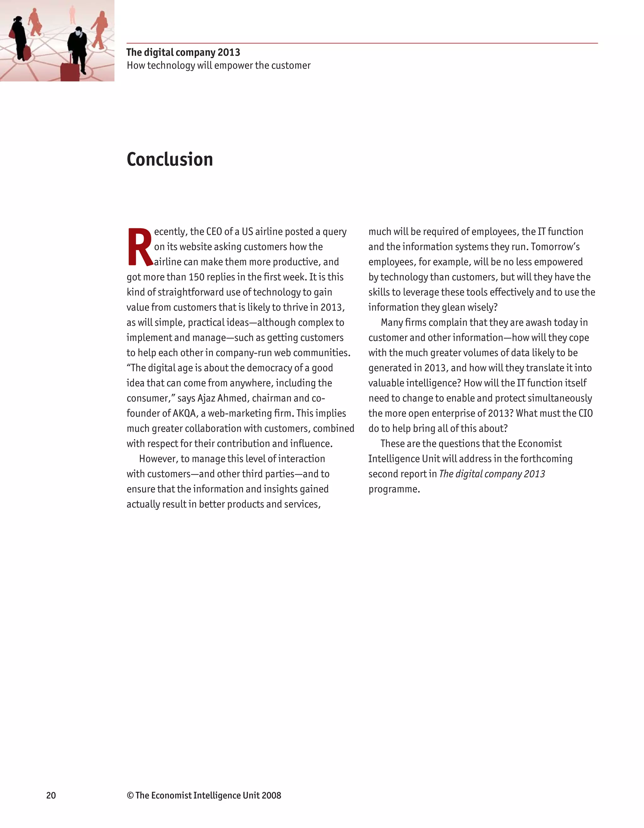 The digital company 2013
     How technology will empower the customer




     Conclusion




     R
             ecently, the CEO of a US airline posted a query   much will be required of employees, the IT function
             on its website asking customers how the           and the information systems they run. Tomorrow’s
             airline can make them more productive, and        employees, for example, will be no less empowered
     got more than 150 replies in the first week. It is this   by technology than customers, but will they have the
     kind of straightforward use of technology to gain         skills to leverage these tools effectively and to use the
     value from customers that is likely to thrive in 2013,    information they glean wisely?
     as will simple, practical ideas—although complex to          Many firms complain that they are awash today in
     implement and manage—such as getting customers            customer and other information—how will they cope
     to help each other in company-run web communities.        with the much greater volumes of data likely to be
     “The digital age is about the democracy of a good         generated in 2013, and how will they translate it into
     idea that can come from anywhere, including the           valuable intelligence? How will the IT function itself
     consumer,” says Ajaz Ahmed, chairman and co-              need to change to enable and protect simultaneously
     founder of AKQA, a web-marketing firm. This implies       the more open enterprise of 2013? What must the CIO
     much greater collaboration with customers, combined       do to help bring all of this about?
     with respect for their contribution and influence.           These are the questions that the Economist
        However, to manage this level of interaction           Intelligence Unit will address in the forthcoming
     with customers—and other third parties—and to             second report in The digital company 2013
     ensure that the information and insights gained           programme.
     actually result in better products and services,




20   © The Economist Intelligence Unit 2008
 