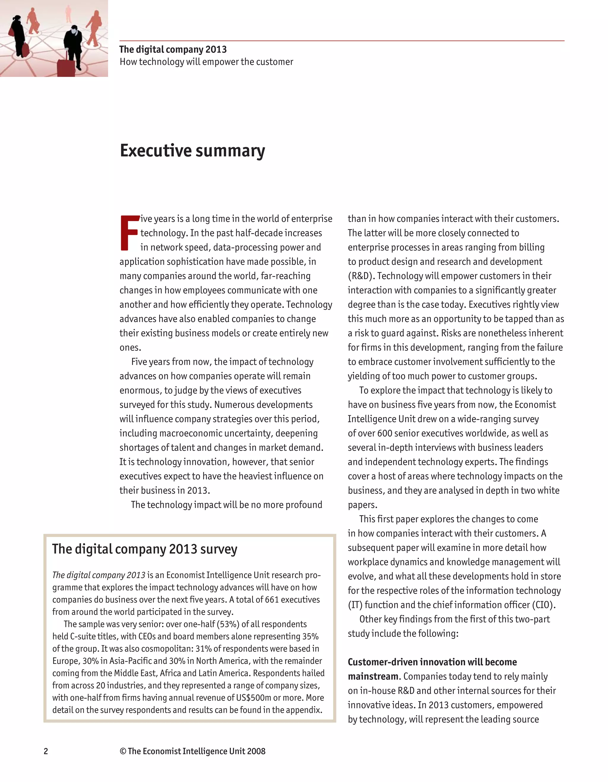 The digital company 2013
                      How technology will empower the customer




                      Executive summary




                     F
                             ive years is a long time in the world of enterprise   than in how companies interact with their customers.
                             technology. In the past half-decade increases         The latter will be more closely connected to
                             in network speed, data-processing power and           enterprise processes in areas ranging from billing
                      application sophistication have made possible, in            to product design and research and development
                      many companies around the world, far-reaching                (R&D). Technology will empower customers in their
                      changes in how employees communicate with one                interaction with companies to a significantly greater
                      another and how efficiently they operate. Technology         degree than is the case today. Executives rightly view
                      advances have also enabled companies to change               this much more as an opportunity to be tapped than as
                      their existing business models or create entirely new        a risk to guard against. Risks are nonetheless inherent
                      ones.                                                        for firms in this development, ranging from the failure
                          Five years from now, the impact of technology            to embrace customer involvement sufficiently to the
                      advances on how companies operate will remain                yielding of too much power to customer groups.
                      enormous, to judge by the views of executives                    To explore the impact that technology is likely to
                      surveyed for this study. Numerous developments               have on business five years from now, the Economist
                      will influence company strategies over this period,          Intelligence Unit drew on a wide-ranging survey
                      including macroeconomic uncertainty, deepening               of over 600 senior executives worldwide, as well as
                      shortages of talent and changes in market demand.            several in-depth interviews with business leaders
                      It is technology innovation, however, that senior            and independent technology experts. The findings
                      executives expect to have the heaviest influence on          cover a host of areas where technology impacts on the
                      their business in 2013.                                      business, and they are analysed in depth in two white
                          The technology impact will be no more profound           papers.
                                                                                       This first paper explores the changes to come
                                                                                   in how companies interact with their customers. A
    The digital company 2013 survey                                                subsequent paper will examine in more detail how
                                                                                   workplace dynamics and knowledge management will
    The digital company 2013 is an Economist Intelligence Unit research pro-       evolve, and what all these developments hold in store
    gramme that explores the impact technology advances will have on how           for the respective roles of the information technology
    companies do business over the next five years. A total of 661 executives
                                                                                   (IT) function and the chief information officer (CIO).
    from around the world participated in the survey.
        The sample was very senior: over one-half (53%) of all respondents             Other key findings from the first of this two-part
    held C-suite titles, with CEOs and board members alone representing 35%        study include the following:
    of the group. It was also cosmopolitan: 31% of respondents were based in
    Europe, 30% in Asia-Pacific and 30% in North America, with the remainder       Customer-driven innovation will become
    coming from the Middle East, Africa and Latin America. Respondents hailed      mainstream. Companies today tend to rely mainly
    from across 20 industries, and they represented a range of company sizes,
                                                                                   on in-house R&D and other internal sources for their
    with one-half from firms having annual revenue of US$500m or more. More
    detail on the survey respondents and results can be found in the appendix.     innovative ideas. In 2013 customers, empowered
                                                                                   by technology, will represent the leading source


2                     © The Economist Intelligence Unit 2008
 