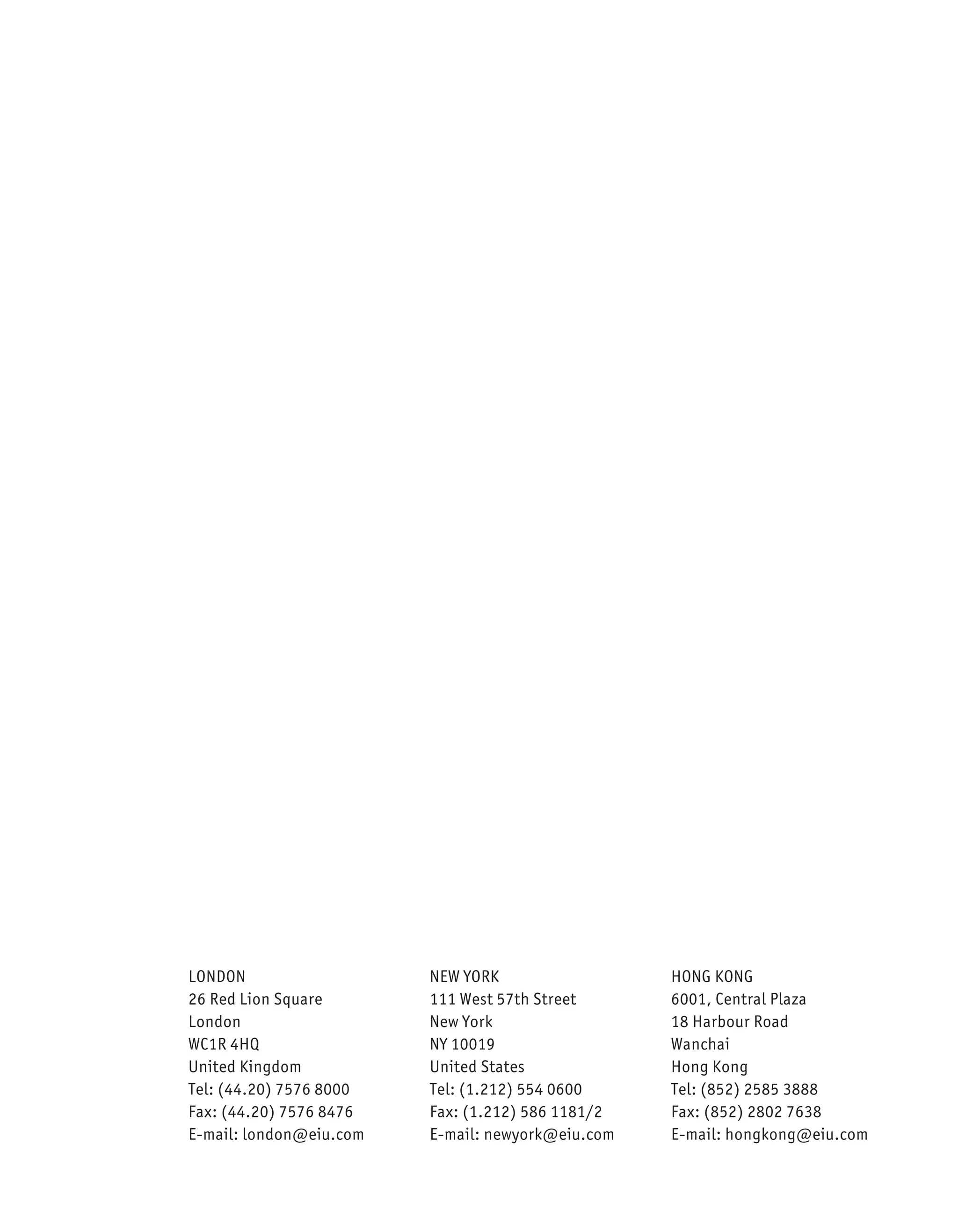 LONDON                   NEW YORK                  HONG KONG
26 Red Lion Square       111 West 57th Street      6001, Central Plaza
London                   New York                  18 Harbour Road
WC1R 4HQ                 NY 10019                  Wanchai
United Kingdom           United States             Hong Kong
Tel: (44.20) 7576 8000   Tel: (1.212) 554 0600     Tel: (852) 2585 3888
Fax: (44.20) 7576 8476   Fax: (1.212) 586 1181/2   Fax: (852) 2802 7638
E-mail: london@eiu.com   E-mail: newyork@eiu.com   E-mail: hongkong@eiu.com
 