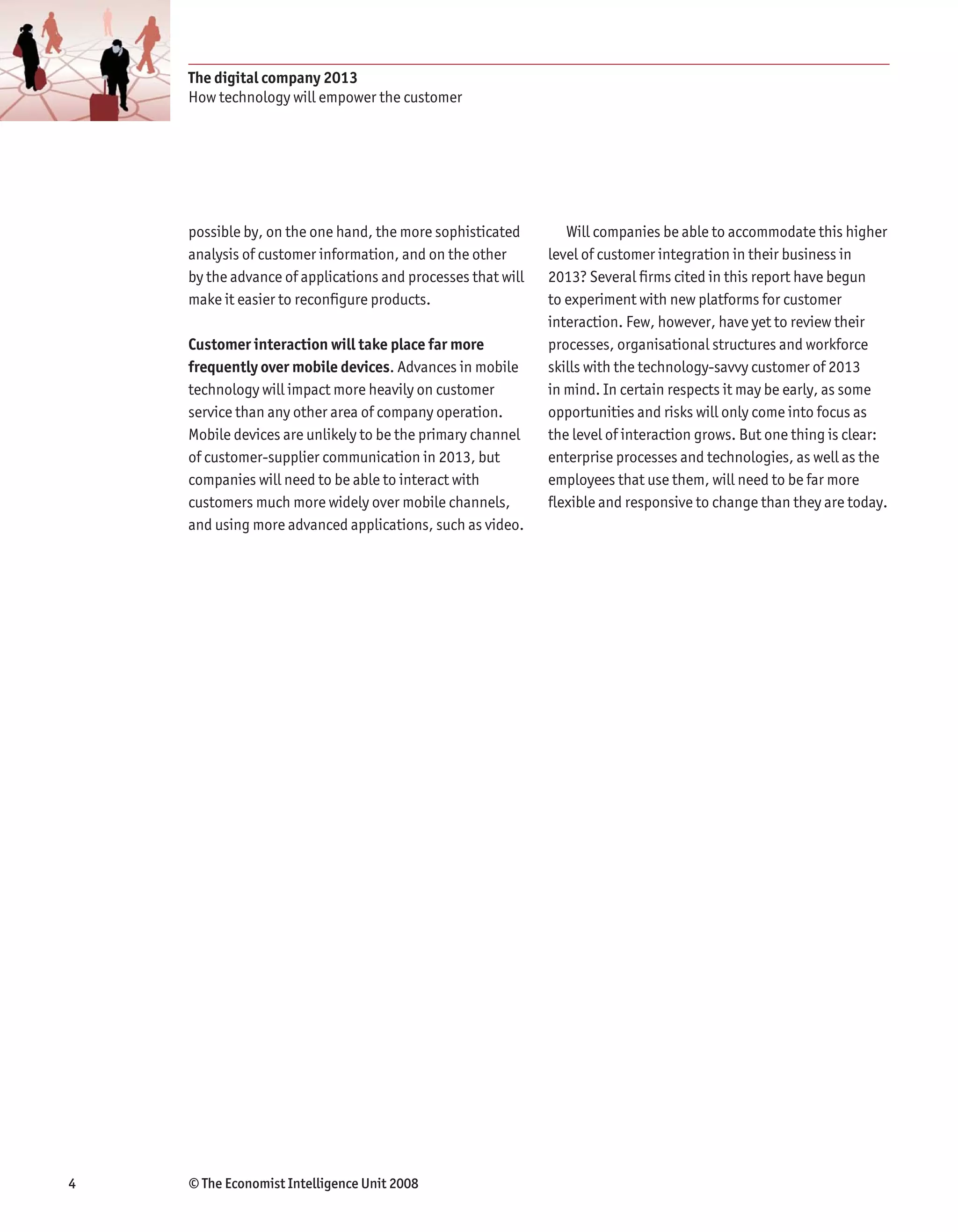 The digital company 2013
    How technology will empower the customer




    possible by, on the one hand, the more sophisticated        Will companies be able to accommodate this higher
    analysis of customer information, and on the other       level of customer integration in their business in
    by the advance of applications and processes that will   2013? Several firms cited in this report have begun
    make it easier to reconfigure products.                  to experiment with new platforms for customer
                                                             interaction. Few, however, have yet to review their
    Customer interaction will take place far more            processes, organisational structures and workforce
    frequently over mobile devices. Advances in mobile       skills with the technology-savvy customer of 2013
    technology will impact more heavily on customer          in mind. In certain respects it may be early, as some
    service than any other area of company operation.        opportunities and risks will only come into focus as
    Mobile devices are unlikely to be the primary channel    the level of interaction grows. But one thing is clear:
    of customer-supplier communication in 2013, but          enterprise processes and technologies, as well as the
    companies will need to be able to interact with          employees that use them, will need to be far more
    customers much more widely over mobile channels,         flexible and responsive to change than they are today.
    and using more advanced applications, such as video.




4   © The Economist Intelligence Unit 2008
 