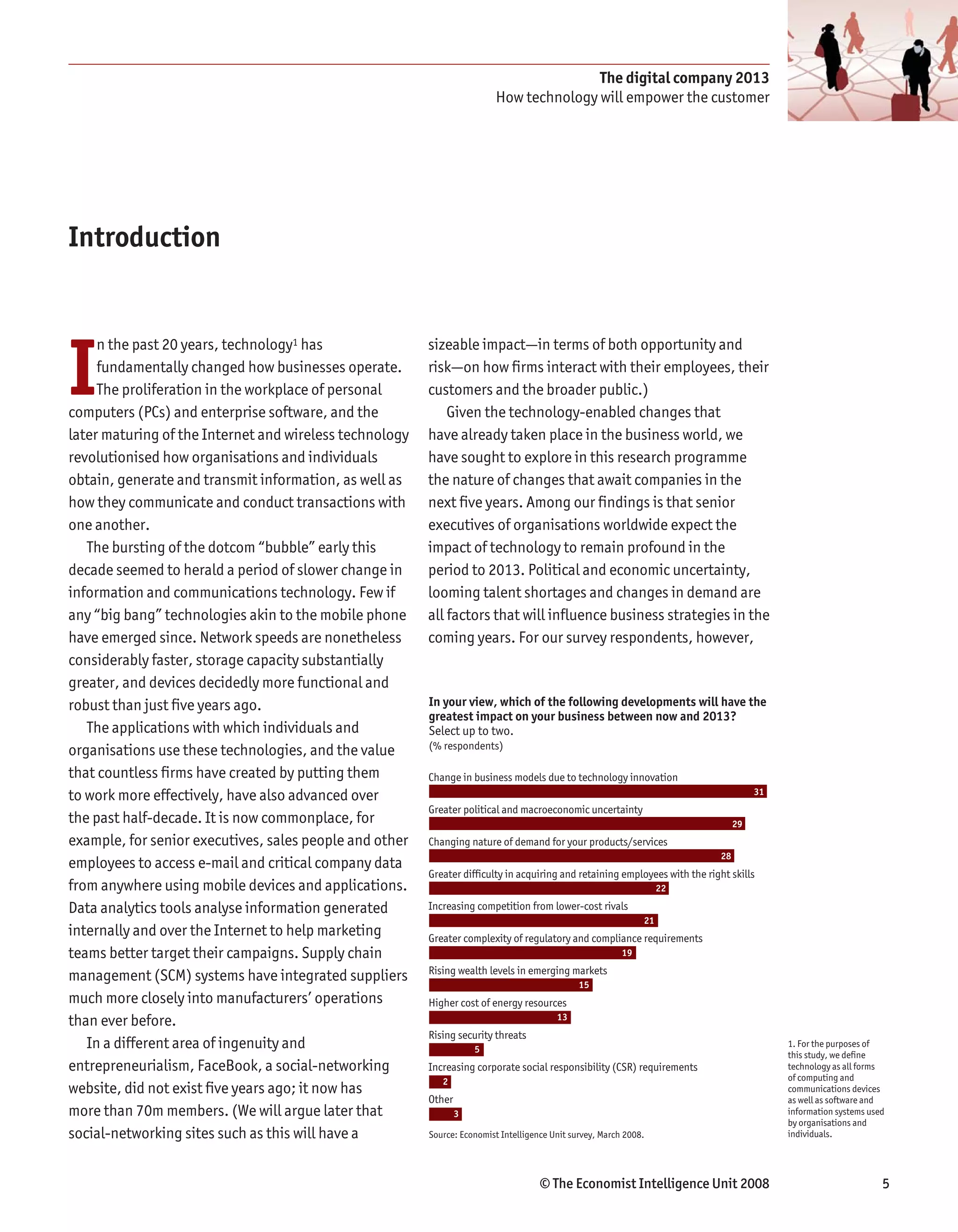 The digital company 2013
                                                                          How technology will empower the customer




Introduction




I
     n the past 20 years, technology1 has                sizeable impact—in terms of both opportunity and
     fundamentally changed how businesses operate.       risk—on how firms interact with their employees, their
     The proliferation in the workplace of personal      customers and the broader public.)
computers (PCs) and enterprise software, and the             Given the technology-enabled changes that
later maturing of the Internet and wireless technology   have already taken place in the business world, we
revolutionised how organisations and individuals         have sought to explore in this research programme
obtain, generate and transmit information, as well as    the nature of changes that await companies in the
how they communicate and conduct transactions with       next five years. Among our findings is that senior
one another.                                             executives of organisations worldwide expect the
   The bursting of the dotcom “bubble” early this        impact of technology to remain profound in the
decade seemed to herald a period of slower change in     period to 2013. Political and economic uncertainty,
information and communications technology. Few if        looming talent shortages and changes in demand are
any “big bang” technologies akin to the mobile phone     all factors that will influence business strategies in the
have emerged since. Network speeds are nonetheless       coming years. For our survey respondents, however,
considerably faster, storage capacity substantially
greater, and devices decidedly more functional and
robust than just five years ago.                         In your view, which of the following developments will have the
                                                         greatest impact on your business between now and 2013?
   The applications with which individuals and           Select up to two.
                                                         (% respondents)
organisations use these technologies, and the value
that countless firms have created by putting them        Change in business models due to technology innovation
to work more effectively, have also advanced over                                                                                      31
                                                         Greater political and macroeconomic uncertainty
the past half-decade. It is now commonplace, for                                                                                  29
example, for senior executives, sales people and other   Changing nature of demand for your products/services
                                                                                                                             28
employees to access e-mail and critical company data
                                                         Greater difficulty in acquiring and retaining employees with the right skills
from anywhere using mobile devices and applications.                                                                22

Data analytics tools analyse information generated       Increasing competition from lower-cost rivals
                                                                                                               21
internally and over the Internet to help marketing       Greater complexity of regulatory and compliance requirements
teams better target their campaigns. Supply chain                                                         19
                                                         Rising wealth levels in emerging markets
management (SCM) systems have integrated suppliers                                             15
much more closely into manufacturers’ operations         Higher cost of energy resources
than ever before.                                                                        13
                                                         Rising security threats
   In a different area of ingenuity and                              5
                                                                                                                                            1. For the purposes of
                                                                                                                                            this study, we define
entrepreneurialism, FaceBook, a social-networking        Increasing corporate social responsibility (CSR) requirements                      technology as all forms
                                                            2                                                                               of computing and
website, did not exist five years ago; it now has                                                                                           communications devices
                                                         Other                                                                              as well as software and
more than 70m members. (We will argue later that                 3                                                                          information systems used
                                                                                                                                            by organisations and
social-networking sites such as this will have a         Source: Economist Intelligence Unit survey, March 2008.                            individuals.




                                                                                     © The Economist Intelligence Unit 2008                                        5
 