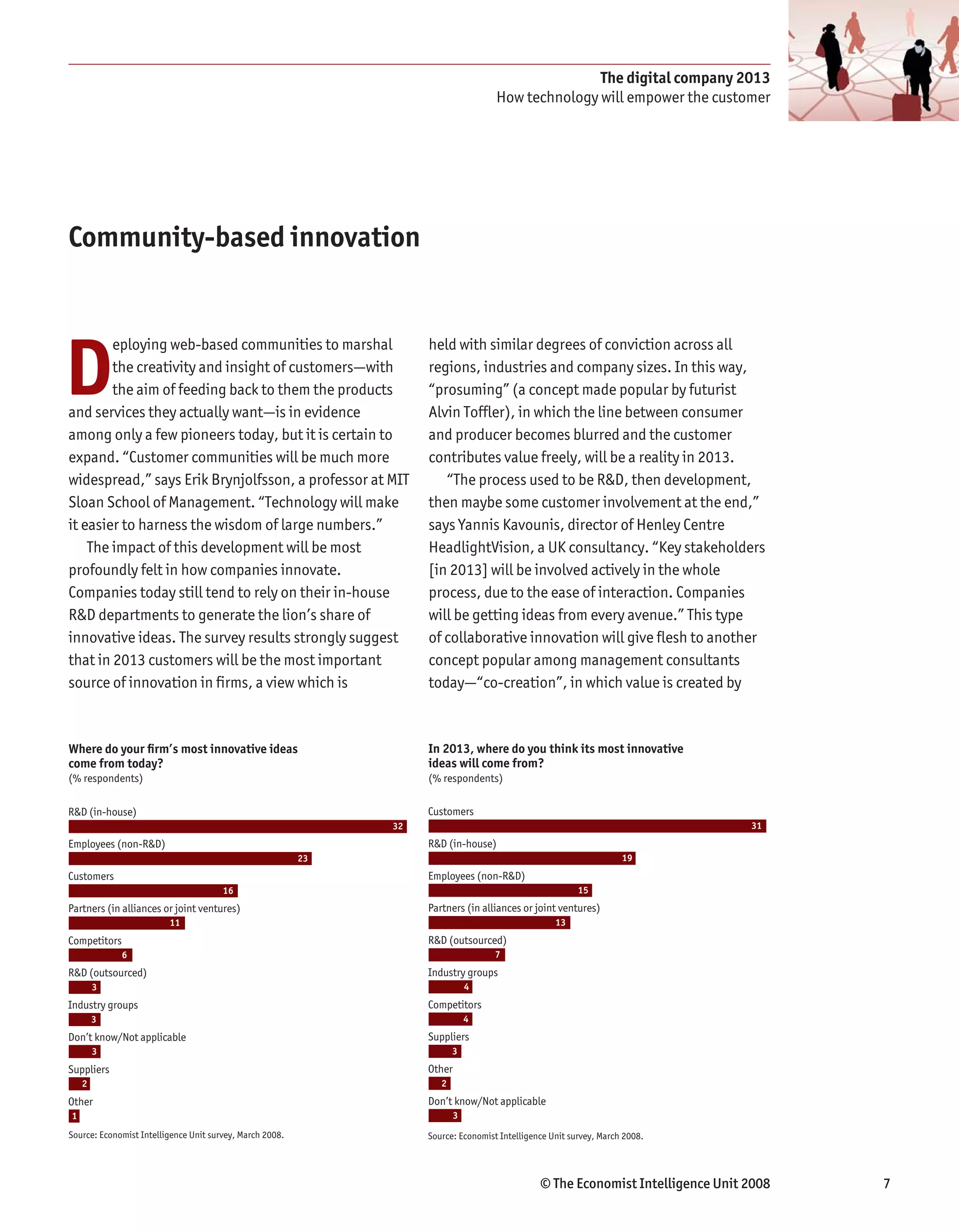 The digital company 2013
                                                                                     How technology will empower the customer




Community-based innovation




D
        eploying web-based communities to marshal                   held with similar degrees of conviction across all
        the creativity and insight of customers—with                regions, industries and company sizes. In this way,
        the aim of feeding back to them the products                “prosuming” (a concept made popular by futurist
and services they actually want—is in evidence                      Alvin Toffler), in which the line between consumer
among only a few pioneers today, but it is certain to               and producer becomes blurred and the customer
expand. “Customer communities will be much more                     contributes value freely, will be a reality in 2013.
widespread,” says Erik Brynjolfsson, a professor at MIT                “The process used to be R&D, then development,
Sloan School of Management. “Technology will make                   then maybe some customer involvement at the end,”
it easier to harness the wisdom of large numbers.”                  says Yannis Kavounis, director of Henley Centre
    The impact of this development will be most                     HeadlightVision, a UK consultancy. “Key stakeholders
profoundly felt in how companies innovate.                          [in 2013] will be involved actively in the whole
Companies today still tend to rely on their in-house                process, due to the ease of interaction. Companies
R&D departments to generate the lion’s share of                     will be getting ideas from every avenue.” This type
innovative ideas. The survey results strongly suggest               of collaborative innovation will give flesh to another
that in 2013 customers will be the most important                   concept popular among management consultants
source of innovation in firms, a view which is                      today—“co-creation”, in which value is created by



Where do your ﬁrm’s most innovative ideas                           In 2013, where do you think its most innovative
come from today?                                                    ideas will come from?
(% respondents)                                                     (% respondents)

R&D (in-house)                                                      Customers
                                                               32                                                                 31
Employees (non-R&D)                                                 R&D (in-house)
                                                          23                                                         19
Customers                                                           Employees (non-R&D)
                                       16                                                                 15
Partners (in alliances or joint ventures)                           Partners (in alliances or joint ventures)
                         11                                                                         13
Competitors                                                         R&D (outsourced)
              6                                                                      7
R&D (outsourced)                                                    Industry groups
        3                                                                      4
Industry groups                                                     Competitors
        3                                                                      4
Don’t know/Not applicable                                           Suppliers
        3                                                                  3
Suppliers                                                           Other
    2                                                                  2
Other                                                               Don’t know/Not applicable
1                                                                          3
Source: Economist Intelligence Unit survey, March 2008.             Source: Economist Intelligence Unit survey, March 2008.




                                                                                                © The Economist Intelligence Unit 2008   7
 