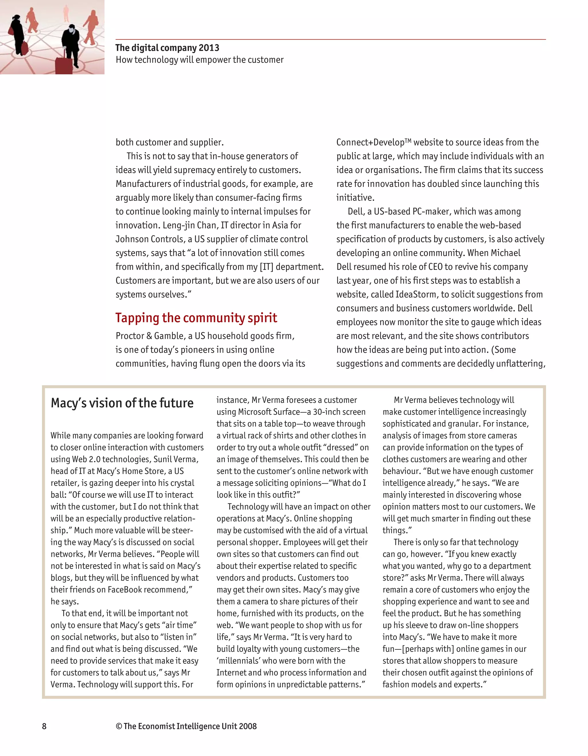 The digital company 2013
                      How technology will empower the customer




                      both customer and supplier.                                    Connect+DevelopTM website to source ideas from the
                         This is not to say that in-house generators of              public at large, which may include individuals with an
                      ideas will yield supremacy entirely to customers.              idea or organisations. The firm claims that its success
                      Manufacturers of industrial goods, for example, are            rate for innovation has doubled since launching this
                      arguably more likely than consumer-facing firms                initiative.
                      to continue looking mainly to internal impulses for               Dell, a US-based PC-maker, which was among
                      innovation. Leng-jin Chan, IT director in Asia for             the first manufacturers to enable the web-based
                      Johnson Controls, a US supplier of climate control             specification of products by customers, is also actively
                      systems, says that “a lot of innovation still comes            developing an online community. When Michael
                      from within, and specifically from my [IT] department.         Dell resumed his role of CEO to revive his company
                      Customers are important, but we are also users of our          last year, one of his first steps was to establish a
                      systems ourselves.”                                            website, called IdeaStorm, to solicit suggestions from
                                                                                     consumers and business customers worldwide. Dell
                      Tapping the community spirit                                   employees now monitor the site to gauge which ideas
                      Proctor & Gamble, a US household goods firm,                   are most relevant, and the site shows contributors
                      is one of today’s pioneers in using online                     how the ideas are being put into action. (Some
                      communities, having flung open the doors via its               suggestions and comments are decidedly unflattering,



    Macy’s vision of the future                   instance, Mr Verma foresees a customer             Mr Verma believes technology will
                                                  using Microsoft Surface—a 30-inch screen        make customer intelligence increasingly
                                                  that sits on a table top—to weave through       sophisticated and granular. For instance,
    While many companies are looking forward      a virtual rack of shirts and other clothes in   analysis of images from store cameras
    to closer online interaction with customers   order to try out a whole outfit “dressed” on    can provide information on the types of
    using Web 2.0 technologies, Sunil Verma,      an image of themselves. This could then be      clothes customers are wearing and other
    head of IT at Macy’s Home Store, a US         sent to the customer’s online network with      behaviour. “But we have enough customer
    retailer, is gazing deeper into his crystal   a message soliciting opinions—“What do I        intelligence already,” he says. “We are
    ball: “Of course we will use IT to interact   look like in this outfit?”                      mainly interested in discovering whose
    with the customer, but I do not think that        Technology will have an impact on other     opinion matters most to our customers. We
    will be an especially productive relation-    operations at Macy’s. Online shopping           will get much smarter in finding out these
    ship.” Much more valuable will be steer-      may be customised with the aid of a virtual     things.”
    ing the way Macy’s is discussed on social     personal shopper. Employees will get their         There is only so far that technology
    networks, Mr Verma believes. “People will     own sites so that customers can find out        can go, however. “If you knew exactly
    not be interested in what is said on Macy’s   about their expertise related to specific       what you wanted, why go to a department
    blogs, but they will be influenced by what    vendors and products. Customers too             store?” asks Mr Verma. There will always
    their friends on FaceBook recommend,”         may get their own sites. Macy’s may give        remain a core of customers who enjoy the
    he says.                                      them a camera to share pictures of their        shopping experience and want to see and
        To that end, it will be important not     home, furnished with its products, on the       feel the product. But he has something
    only to ensure that Macy’s gets “air time”    web. “We want people to shop with us for        up his sleeve to draw on-line shoppers
    on social networks, but also to “listen in”   life,” says Mr Verma. “It is very hard to       into Macy’s. “We have to make it more
    and find out what is being discussed. “We     build loyalty with young customers—the          fun—[perhaps with] online games in our
    need to provide services that make it easy    ‘millennials’ who were born with the            stores that allow shoppers to measure
    for customers to talk about us,” says Mr      Internet and who process information and        their chosen outfit against the opinions of
    Verma. Technology will support this. For      form opinions in unpredictable patterns.”       fashion models and experts.”



8                     © The Economist Intelligence Unit 2008
 