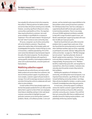 The digital company 2013
     How technology will empower the customer




     how valuable this will prove to be to the companies        pioneer, and has started to give responsibilities to the
     that utilise it. Filtering opinions for better product     best problem-solvers among its business customers
     and service ideas will almost certainly prove a benefit.   for individual product lines. Each has a web page, is
     However, according significant influence to voting         supported by Novell staff and also gets special access
     communities could backfire on firms. The majority’s        to technical documentation. There is now a body
     ideas may be attractive to customers, but could            of around 18,000 registered contributors available
     prove unwieldy or unprofitable for a company to            to deal with a range of product support issues, and
     implement—firms will need to beware “the tyranny of        Novell’s extended peer-support group deals with more
     the mob” when it comes to some community votes.            than 45,000 user issues per quarter.
         Of course, companies’ use of online communities            Novell has found that end-users often encounter
     will not be limited to customers. They will also           problems that no support team could cover. It has
     capture the creative ideas of the broader public and       also found that the community tends to correct itself
     knowledgeable third parties. A taste of things to come     when individual members step out of line, especially
     is Innocentive, a website (operated by a firm of the       as participants are named. (See box “eBay polices the
     same name) that attempts to tap brainpower beyond          online community”, on page 16.) “We filter language
     the walls of its client companies. The site embraces       but not content,” says Kenny Bunnell, director of
     more than 140,000 individuals with expertise in            Novell’s global services operations. “In fact we have
     solving specific scientific or technological problems in   to do very little as moderators. If someone is acting
     areas such as pharmaceuticals, consumer goods and          inappropriately, the group jumps on it.” Members
     food products.                                             benefit as relationships grow with, and recognition is
                                                                received from, other forum members. Customers also
     Mobilising collective support                              naturally value the quicker answers they receive to
     Companies will use online forums not only to solicit       their problems.
     better product and service ideas from customers, but           Building the reputations of individuals in the
     also to enhance product support. As products grow          community, and making them more transparent, is an
     more complex, customer support will grow harder to         important future direction, says Mr Bunnell. This will
     manage. Firms will increasingly manoeuvre customers        include facilitating community members’ own blogs.
     and other third parties online to collaborate with each    Video will also be added for members, as well as access
     other to solve problems.                                   to Novell’s knowledge base when they post queries.
        A small number of firms have already caught on to           In most cases, community support is unlikely to
     the fact that people outside the firm can often provide    remove the need for customer support staff entirely.
     advice that is superior to that of their own employees.    If the right incentives are found to offer customers
     Some feature reliability rankings in their web-based       and other community users, however, firms will find
     customer communities to highlight how good                 that such communities offer them an additional and
     particular customers are at solving other customers’       valuable channel for helping resolve problems—and
     problems. Novell, a US software provider, is one such      potentially reinforcing customer loyalty.




10   © The Economist Intelligence Unit 2008
 