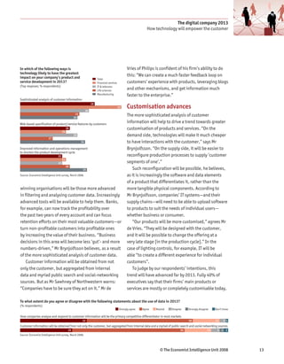 The digital company 2013
                                                                                                              How technology will empower the customer




In which of the following ways is                                                               Vries of Philips is confident of his firm’s ability to do
technology likely to have the greatest
impact on your company’s product and
                                                                                                this: “We can create a much faster feedback loop on
                                                                     Total
service development in 2013?                                         Financial services         customers’ experience with products, leveraging blogs
(Top resposes; % respondents)                                        IT & telecoms
                                                                     Life sciences
                                                                                                and other mechanisms, and get information much
                                                                     Manufacturing              faster to the enterprise.”
Sophisticated analysis of customer information
                                                                39

                                                           36
                                                                                          53    Customisation advances
                                                 31
                                                30
                                                                                                The more sophisticated analysis of customer
Web-based specification of product/service features by customers
                                                                                                information will help to drive a trend towards greater
                                          26                                                    customisation of products and services. “On the
                                     24
                                                30                                              demand side, technologies will make it much cheaper
                        17
                                                      34                                        to have interactions with the customer,” says Mr
Improved information and operations management                                                  Brynjolfsson. “On the supply side, it will be easier to
to shorten the product development cycle
                                22                                                              reconfigure production processes to supply ‘customer
                                     24
                                22                                                              segments of one’.”
                                          26
                                                       35                                          Such reconfiguration will be possible, he believes,
Source: Economist Intelligence Unit survey, March 2008.                                         as it is increasingly the software and data elements
                                                                                                of a product that differentiates it, rather than the
winning organisations will be those more advanced                                               more tangible physical components. According to
in filtering and analysing customer data. Increasingly                                          Mr Brynjolfsson, companies’ IT systems—and their
advanced tools will be available to help them. Banks,                                           supply chains—will need to be able to upload software
for example, can now track the profitability over                                               to products to suit the needs of individual users—
the past two years of every account and can focus                                               whether business or consumer.
retention efforts on their most valuable customers—or                                              “Our products will be more customised,” agrees Mr
turn non-profitable customers into profitable ones                                              de Vries. “They will be designed with the customer,
by increasing the value of their business. “Business                                            and it will be possible to change the offering at a
decisions in this area will become less ‘gut’- and more                                         very late stage [in the production cycle].” In the
numbers-driven,” Mr Brynjolfsson believes, as a result                                          case of lighting controls, for example, IT will be
of the more sophisticated analysis of customer data.                                            able “to create a different experience for individual
    Customer information will be obtained from not                                              customers”.
only the customer, but aggregated from internal                                                    To judge by our respondents’ intentions, this
data and myriad public search and social-networking                                             trend will have advanced far by 2013. Fully 40% of
sources. But as Mr Sawhney of Northwestern warns:                                               executives say that their firms’ main products or
“Companies have to be sure they act on it.” Mr de                                               services are mostly or completely customisable today,

To what extent do you agree or disagree with the following statements about the use of data in 2013?
(% respondents)
                                                                                          Strongly agree   Agree   Neutral   Disagree    Strongly disagree    Don’t know

How companies analyse and respond to customer information will be the primary competitive differentiator in most markets
                                                       32                                                                                50                   13    3 1
Customer information will be obtained from not only the customer, but aggregated from internal data and a myriad of public search and social networking sources
                                           25                                                                                       55                   13    4 2 2
Source: Economist Intelligence Unit survey, March 2008.




                                                                                                                      © The Economist Intelligence Unit 2008               13
 