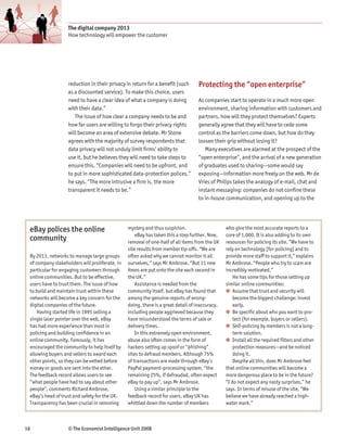 The digital company 2013
                   How technology will empower the customer




                   reduction in their privacy in return for a benefit (such       Protecting the “open enterprise”
                   as a discounted service). To make this choice, users
                   need to have a clear idea of what a company is doing           As companies start to operate in a much more open
                   with their data.”                                              environment, sharing information with customers and
                      The issue of how clear a company needs to be and            partners, how will they protect themselves? Experts
                   how far users are willing to forgo their privacy rights        generally agree that they will have to cede some
                   will become an area of extensive debate. Mr Stone              control as the barriers come down, but how do they
                   agrees with the majority of survey respondents that            loosen their grip without losing it?
                   data privacy will not unduly limit firms’ ability to              Many executives are alarmed at the prospect of the
                   use it, but he believes they will need to take steps to        “open enterprise”, and the arrival of a new generation
                   ensure this. “Companies will need to be upfront, and           of graduates used to sharing—some would say
                   to put in more sophisticated data-protection polices,”         exposing—information more freely on the web. Mr de
                   he says. “The more intrusive a firm is, the more               Vries of Philips takes the analogy of e-mail, chat and
                   transparent it needs to be.”                                   instant messaging: companies do not confine these
                                                                                  to in-house communication, and opening up to the




 eBay polices the online                        mystery and thus suspicion.                     who give the most accurate reports to a
                                                    eBay has taken this a step further. Now,    core of 1,000. It is also adding to its own
 community                                      removal of one-half of all items from the UK    resources for policing its site. “We have to
                                                site results from member tip-offs. “We are      rely on technology [for policing] and to
 By 2013, networks to manage large groups       often asked why we cannot monitor it all        provide more staff to support it,” explains
 of company stakeholders will proliferate, in   ourselves,” says Mr Ambrose. “But 11 new        Mr Ambrose. “People who try to scam are
 particular for engaging customers through      items are put onto the site each second in      incredibly motivated.”
 online communities. But to be effective,       the UK.”                                            He has some tips for those setting up
 users have to trust them. The issue of how         Assistance is needed from the               similar online communities:
 to build and maintain trust within these       community itself, but eBay has found that       ● Assume that trust and security will
 networks will become a key concern for the     among the genuine reports of wrong-                 become the biggest challenge: invest
 digital companies of the future.               doing, there is a great detail of inaccuracy,       early.
     Having started life in 1995 selling a      including people aggrieved because they         ● Be specific about who you want to pro-
 single laser pointer over the web, eBay        have misunderstood the terms of sale or             tect (for example, buyers or sellers).
 has had more experience than most in           delivery times.                                 ● Self-policing by members is not a long-
 policing and building confidence in an             In this extremely open environment,             term solution.
 online community. Famously, it has             abuse also often comes in the form of           ● Install all the required filters and other
 encouraged the community to help itself by     hackers setting up spoof or “phishing”              protection measures—and be noticed
 allowing buyers and sellers to award each      sites to defraud members. Although 75%              doing it.
 other points, so they can be vetted before     of transactions are made through eBay’s             Despite all this, does Mr Ambrose feel
 money or goods are sent into the ether.        PayPal payment-processing system, “the          that online communities will become a
 The feedback record allows users to see        remaining 25%, if defrauded, often expect       more dangerous place to be in the future?
 “what people have had to say about other       eBay to pay up”, says Mr Ambrose.               “I do not expect any nasty surprises,” he
 people”, comments Richard Ambrose,                 Using a similar principle to the            says. In terms of misuse of the site, “We
 eBay’s head of trust and safety for the UK.    feedback record for users, eBay UK has          believe we have already reached a high-
 Transparency has been crucial in removing      whittled down the number of members             water mark.”



16                 © The Economist Intelligence Unit 2008
 