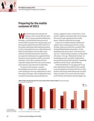 The digital company 2013
                            How technology will empower the customer




                            Preparing for the mobile
                            customer of 2013



                            W
                                      hat technologies will companies and                                   services, suggests Forrester, a research firm3. Such
                                      customers use to connect with each other                              growth in adoption would mean that 125m Europeans
                                      in 2013? Survey respondents believe that,                             will access the web regularly from their mobile
                            like today, e-mail will be the primary channel of                               phone—triple the number that do so today.
                            communication five years from now along with use of                                A sharp rise in mobile interaction will place the
                            the corporate website (the view of 87% and 81% of                               supplier under increasing pressure from a variety
                            the sample respectively). Web meetings (according                               of angles, believes Laura Marriott, president of the
                            to 70% of respondents) and even videoconferencing                               US-based Mobile Marketing Association. “In the
                            (66%) are also likely to come into wider use for                                developed world, the consumer—short of time and
                            customer interaction by many firms. Executives                                  cash-rich—will be looking for relevant, contextualised
                            also expect the mobile phone to supplant the fixed                              information,” she says. “Mobile does this best.” In
                            handset as the primary device used for voice-based                              the developing world, meanwhile, mobile devices
                            interaction. And in 2013, nearly two-thirds of                                  will provide the only link with the brand. “Immediate
                            respondents expect their firms to be communicating                              satisfaction will be critical,” adds Ms Marriott.
                            with customers using some form of mobile data.                                     Ms Marriott believes it is “too aggressive” to say
                               The signs are that customers, as well as                                     that mobile devices will provide the main computer
                            the employees who serve them, will indeed be                                    screen that people use to interact with firms in 2013,
                            communicating far more over mobile devices in 2013                              but there will be more mobile devices than any other
                            than today. In five years, 38% of mobile-phone users                            media, she claims. The consumer will rely on these
                            in western Europe will be using mobile Internet                                 as the first form of interaction with the supplier. Our

                            Which of these channels does your firm use to interact with customers today? Select all that apply.
                            (Top responses; % respondents)

                             93                                                                                                                                       Today
                                                                                                                                                                      In 2013
                                     87
                                                         81     81                    80
                                                                                                           76
                                                                                                      73
                                                                                                                                                                        70
                                                                                           64                                  64                     66



                                                                                                                         48


                                                                                                                                                33
                                                                                                                                                                 30




3. Forrester Research,         Email                Corporate website            Fixed-line voice   Mobile voice   Mobile data (text/SMS)   Videoconferencing   Web meetings
European Mobile Forecast:
2008 to 2013, March 2008.   Source: Economist Intelligence Unit survey, March 2008.




18                          © The Economist Intelligence Unit 2008
 