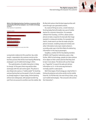 The digital company 2013
                                                                             How technology will empower the customer




Which of the following business functions or processes will be    Ms Marriott reckons that the best opportunities will
most heavily affected by employees’ use of mobile technology
in 2013?                                                          come through user-generated content.
(Top responses; % respondents)                                       As a taste of things to come, a small industry is
Customer service
                                                                  forming today that will enable new uses of mobile
                                                             52   devices for customer interaction. For example,
Sales
                                                                  software from Scanbuy, a US firm, allows camera
                                            29
Marketing                                                         phones to take a snapshot of a barcode-like image
                               21                                 (posted in a restaurant window, for example) and
Supply chain management
                             20
                                                                  read it. A web search can then be made using the
Executive decision-making                                         phone’s browser, enabling restaurant reviews and
                        17
                                                                  other information to be read. A pilot scheme is
Source: Economist Intelligence Unit survey, March 2008.
                   14                                             currently under way in the Paris Metro for delivering
                                                                  information in this way to passengers.
                  13
                                                                     SnapNow, another US firm founded by members
survey lends credence to this assertion: by a wide                of NASA’s Jet Propulsion Laboratory, goes a step
margin, respondents cite customer service as the                  further. With its technology, people can take a picture
business process that will be most heavily affected by            of an object on their camera phones that they want
employees’ use of mobile technology in 2013.                      to learn more about. The device will use the image
   The sophistication of mobile interaction is likely             as a “hyperlink” to search the web and retrieve
to change. In five years there may well be video                  information on it—in the same way that text is
exchanges with the call-centre agent. The phone is                normally used for a web search.
also likely to be used as a “mobile wallet” for banking              Both these types of technology go a step further in
and purchasing that can be waved in front of a reader,            linking the physical and online worlds via the mobile
as already happens in Japan today. Online banking                 Internet. For Ms Marriott, the main thing is that, using
will be more widespread, with people transferring                 such mobile technologies, “the consumer will control
cash from one account to another over the mobile. But             the interaction”.




                                                                                    © The Economist Intelligence Unit 2008   19
 