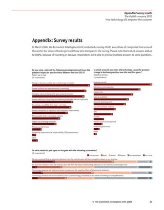 Appendix: Survey results
                                                                                                                            The digital company 2013
                                                                                                            How technology will empower the customer




Appendix: Survey results
In March 2008, the Economist Intelligence Unit conducted a survey of 661 executives of companies from around
the world. Our sincere thanks go to all those who took part in the survey. Please note that not all answers add up
to 100%, because of rounding or because respondents were able to provide multiple answers to some questions.




In your view, which of the following developments will have the                         In which areas of operation will technology cause the greatest
greatest impact on your business between now and 2013?                                  change in business practices over the next five years?
Select up to two.                                                                       Select up to two.
(% respondents)                                                                         (% respondents)

Change in business models due to technology innovation                                  Customer service
                                                                                                                                                                       40
                                                                              31
                                                                                        Operations and production
Greater political and macroeconomic uncertainty                                                                                                          32
                                                                         29
                                                                                        Supply chain
Changing nature of demand for your products/services                                                                                         27
                                                                    28                  Sales & marketing
Greater difficulty in acquiring and retaining employees with the right skills                                                         24
                                                       22                               Research & development
Increasing competition from lower-cost rivals                                                                                   22
                                                  21                                    Executive decision-making
                                                                                                                      15
Greater complexity of regulatory and compliance requirements
                                                                                        Risk
                                             19
                                                                                                                13
Rising wealth levels in emerging markets                                                Finance
                                   15                                                                   7
Higher cost of energy resources                                                         Human resource management
                              13                                                                    6
Rising security threats                                                                 Corporate governance
               5                                                                                4

Increasing corporate social responsibility (CSR) requirements                           Other
                                                                                         2
   2
Other
           3




To what extent do you agree or disagree with the following statements?
(% respondents)
                                                                                Strongly agree          Agree   Neutral    Disagree        Strongly disagree   Don’t know

We are concerned that an economic downturn over the next two years will have a negative impact on our business.
                            19                                                                                   49                                 20            10 2
An economic downturn over the next two years will limit the impact of technology advances on our business in the longer term.
       4                                21                                          27                                                               37                11
Technology advances will help our business to overcome the negative effects of an economic downturn.
                   9                                                               41                                                      32                    14     3
Technology advances will increase both business and technology complexity to the extent of limiting our competitiveness.
           5                                 24                                     23                                                              37            10    2




                                                                                    © The Economist Intelligence Unit 2008                                             21
 