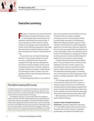 The digital company 2013
                      How technology will empower the customer




                      Executive summary




                     F
                             ive years is a long time in the world of enterprise   than in how companies interact with their customers.
                             technology. In the past half-decade increases         The latter will be more closely connected to
                             in network speed, data-processing power and           enterprise processes in areas ranging from billing
                      application sophistication have made possible, in            to product design and research and development
                      many companies around the world, far-reaching                (R&D). Technology will empower customers in their
                      changes in how employees communicate with one                interaction with companies to a significantly greater
                      another and how efficiently they operate. Technology         degree than is the case today. Executives rightly view
                      advances have also enabled companies to change               this much more as an opportunity to be tapped than as
                      their existing business models or create entirely new        a risk to guard against. Risks are nonetheless inherent
                      ones.                                                        for firms in this development, ranging from the failure
                          Five years from now, the impact of technology            to embrace customer involvement sufficiently to the
                      advances on how companies operate will remain                yielding of too much power to customer groups.
                      enormous, to judge by the views of executives                    To explore the impact that technology is likely to
                      surveyed for this study. Numerous developments               have on business five years from now, the Economist
                      will influence company strategies over this period,          Intelligence Unit drew on a wide-ranging survey
                      including macroeconomic uncertainty, deepening               of over 600 senior executives worldwide, as well as
                      shortages of talent and changes in market demand.            several in-depth interviews with business leaders
                      It is technology innovation, however, that senior            and independent technology experts. The findings
                      executives expect to have the heaviest influence on          cover a host of areas where technology impacts on the
                      their business in 2013.                                      business, and they are analysed in depth in two white
                          The technology impact will be no more profound           papers.
                                                                                       This first paper explores the changes to come
                                                                                   in how companies interact with their customers. A
    The digital company 2013 survey                                                subsequent paper will examine in more detail how
                                                                                   workplace dynamics and knowledge management will
    The digital company 2013 is an Economist Intelligence Unit research pro-       evolve, and what all these developments hold in store
    gramme that explores the impact technology advances will have on how           for the respective roles of the information technology
    companies do business over the next five years. A total of 661 executives
                                                                                   (IT) function and the chief information officer (CIO).
    from around the world participated in the survey.
        The sample was very senior: over one-half (53%) of all respondents             Other key findings from the first of this two-part
    held C-suite titles, with CEOs and board members alone representing 35%        study include the following:
    of the group. It was also cosmopolitan: 31% of respondents were based in
    Europe, 30% in Asia-Pacific and 30% in North America, with the remainder       Customer-driven innovation will become
    coming from the Middle East, Africa and Latin America. Respondents hailed      mainstream. Companies today tend to rely mainly
    from across 20 industries, and they represented a range of company sizes,
                                                                                   on in-house R&D and other internal sources for their
    with one-half from firms having annual revenue of US$500m or more. More
    detail on the survey respondents and results can be found in the appendix.     innovative ideas. In 2013 customers, empowered
                                                                                   by technology, will represent the leading source


2                     © The Economist Intelligence Unit 2008
 