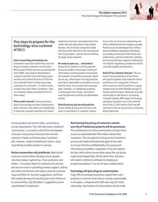 The digital company 2013
                                                                         How technology will empower the customer




  Five steps to prepare for the                 important channels, but substantial inter-     tion as the use of social-networking and
                                                action will also take place using mobile       other collaborative technologies spreads.
  technology-wise customer                      devices. The channels companies adopt          Policies must be developed that strike a
  of 2013                                       will have to be relevant to the next genera-   balance between targeting individuals
                                                tion of graduates, used to communicating       accurately according to their tastes and
                                                through social networks.                       preferences, and encroachment. Getting
  Start researching and testing now.                                                           this wrong will have negative implications
  Companies must start examining now how        Be ready to open up … and protect.             not only for regulatory compliance but for
  they can exploit customer communities.        Corporate IT systems must be prepared          customer loyalty and retention.
  Which areas of their business would benefit   to accommodate a more open sharing of
  most (R&D, new product development,           information and the greater involvement        Match IT to customer demand. The cus-
  customer service)? How will they process,     of customers in business processes. Need-      tomer-facing enterprise of the future
  monitor and control the mass of informa-      less to say, information security practices    will require systems that make the entire
  tion received? How can they encourage         must be as watertight as possible to ensure    workforce more responsive. Pressure
  customers to “prosume”—in other words,        that this does not increase risk unaccept-     will increase on the IT function to supply
  to help solve each other’s problems, vote     ably. Likewise, as intellectual property       systems that are both flexible enough to
  on innovative ideas and help the firm in      is exchanged more freely, restrictions         handle rapid change in demands and able
  other ways?                                   must be planned carefully and delineated       continually to add value in increasing
                                                clearly.                                       customer loyalty. With major technology
  Think multi-channel. Communications                                                          spending increases not on the cards for
  tools to encourage and ease collaboration     Revisit privacy and security policies.         most firms, IT will need to find new effi-
  with customers will need to be established.   Issues of data privacy and intrusion will      ciencies to free up resources for achieving
  E-mail and corporate websites will remain     grow in importance in customer interac-        these objectives.



of new product and service ideas, according to               Maintaining the privacy of customers and the
survey respondents. This will help make a reality of         security of intellectual property will be paramount.
“prosuming”, a concept in which the line between             The proliferation of online communities will give firms
consumer and producer becomes blurred and                    access to unprecedented information about their
customers freely contribute value. Customers                 customers. The strength this brings to the innovation
will, however, expect something in return, most              process will need to be balanced against the need
importantly a better product or service.                     to ensure that the confidentiality of any personal
                                                             information provided is respected. Firms will need to
Online communities will proliferate. Web-based               be clear with online communities about the use being
customer communities will play a much greater                made of privileged data. At the same time, business
role than today in gathering—from customers and              will need to rethink its attitude to intellectual
others—innovative ideas for products and services,           property protection in an era of open collaboration.
and also to assist in providing product support. Voting
and other mechanisms will help to channel customer           Technology will give wings to customisation.
input and filter for the best suggestions, but firms         Fully 70% of surveyed executives expect their main
will need to be wary of according too much influence         products or services to be fully or mostly customisable
to communities, lest the latter’s suggestions prove          in five years, compared with 40% who say this is the
unprofitable to implement.                                   case today. Such levels of customisation will be made


                                                                                © The Economist Intelligence Unit 2008                       3
 