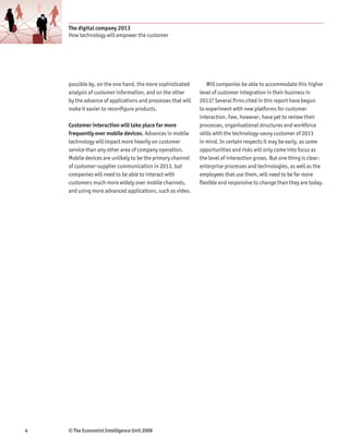 The digital company 2013
    How technology will empower the customer




    possible by, on the one hand, the more sophisticated        Will companies be able to accommodate this higher
    analysis of customer information, and on the other       level of customer integration in their business in
    by the advance of applications and processes that will   2013? Several firms cited in this report have begun
    make it easier to reconfigure products.                  to experiment with new platforms for customer
                                                             interaction. Few, however, have yet to review their
    Customer interaction will take place far more            processes, organisational structures and workforce
    frequently over mobile devices. Advances in mobile       skills with the technology-savvy customer of 2013
    technology will impact more heavily on customer          in mind. In certain respects it may be early, as some
    service than any other area of company operation.        opportunities and risks will only come into focus as
    Mobile devices are unlikely to be the primary channel    the level of interaction grows. But one thing is clear:
    of customer-supplier communication in 2013, but          enterprise processes and technologies, as well as the
    companies will need to be able to interact with          employees that use them, will need to be far more
    customers much more widely over mobile channels,         flexible and responsive to change than they are today.
    and using more advanced applications, such as video.




4   © The Economist Intelligence Unit 2008
 