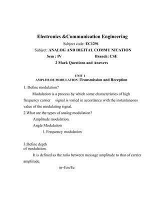 Electronics &Communication Engineering
                            Subject code: EC1291
       Subject: ANALOG AND DIGITAL COMMU NICATION
                 Sem : IV                     Branch: CSE
                     2 Mark Questions and Answers


                          UNIT 1
       AMPLITUDE MODULATION :Transmission          and Reception
1. Define modulation?
     Modulation is a process by which some characteristics of high
frequency carrier    signal is varied in accordance with the instantaneous
value of the modulating signal.
2.What are the types of analog modulation?
     Amplitude modulation.
     Angle Modulation
             1. Frequency modulation


3.Define depth
of modulation.
     It is defined as the ratio between message amplitude to that of carrier
amplitude.
                        m=Em/Ec
 