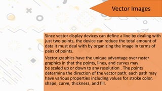Since vector display devices can define a line by dealing with
just two points, the device can reduce the total amount of
data it must deal with by organizing the image in terms of
pairs of points.
Vector graphics have the unique advantage over raster
graphics in that the points, lines, and curves may
be scaled up or down to any resolution . The points
determine the direction of the vector path; each path may
have various properties including values for stroke color,
shape, curve, thickness, and fill.
Vector Images
 
