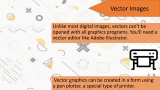 Unlike most digital images, vectors can't be
opened with all graphics programs. You'll need a
vector editor like Adobe Illustrator.
Vector graphics can be created in a form using
a pen plotter, a special type of printer.
Vector Images
 