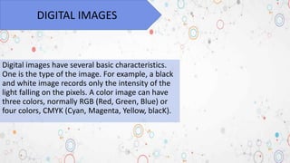 Digital images have several basic characteristics.
One is the type of the image. For example, a black
and white image records only the intensity of the
light falling on the pixels. A color image can have
three colors, normally RGB (Red, Green, Blue) or
four colors, CMYK (Cyan, Magenta, Yellow, blacK).
DIGITAL IMAGES
 