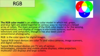 RGB
The RGB color model is an additive color model in which red, green,
and blue light are added together in various ways to reproduce a broad
array of colors. The main purpose of the RGB color model is for the sensing,
representation, and display of images in electronic systems, such as
televisions and computers, though it has also been used in
conventional photography.
RGB is the color space for digital images.
Typical RGB input devices are color TV and video cameras, image scanners,
and digital cameras.
Typical RGB output devices are TV sets of various
technologies, computer and mobile phone displays, video projectors,
multicolor LED displays and large screens.
R G
B
 