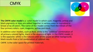 CMYK
The CMYK color model is a color model in which cyan, magenta, yellow and
black pigments or dyes are added together in various ways to reproduce a
broad array of colors. The name of the model comes from the initials of the
four primary colors: cyan, magenta, yellow and black.
In additive color models, such as RGB, white is the "additive" combination of
all primary colored lights, black is the absence of light. In the CMYK model, it
is the opposite: white is the natural color of the paper or other background,
black results from a full combination of colored inks
CMYK is the color space for printed materials.
 