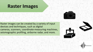 Raster images can be created by a variety of input
devices and techniques, such as digital
cameras, scanners, coordinate-measuring machines,
seismographic profiling, airborne radar, and more.
Raster Images
 