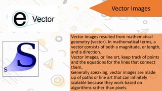 Vector Images
Vector images resulted from mathematical
geometry (vector). In mathematical terms, a
vector consists of both a magnitude, or length,
and a direction.
Vector images, or line art, keep track of points
and the equations for the lines that connect
them.
Generally speaking, vector images are made
up of paths or line art that can infinitely
scalable because they work based on
algorithms rather than pixels.
 