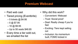 Premium Webcast
• Paid web cast
• Tiered pricing (Eventbrite)
– 5 tickets @ $4.95
– 5 @ $7.95
– 10 @ $9.95
– Up to 50 seats $49.95
• Every time a tier sold out,
we emailed the list
• Why did this work?
– Convenient: Webcast
– Trust: Social proof
– Deal: Really cheap if you’re
fast
– Exciting: Tiers kept selling
out
– Inclusion: As momentum
built, FOMO kicked in
 
