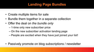 Landing Page Bundles
• Create multiple items for sale
• Bundle them together in a separate collection
• Offer the deal on the bundle only
– 1-time only new subscriber price
– On the new subscriber activation landing page
– People are excited when they have just joined your list!
• Passively promote on blog subscriptions / newsletter
 