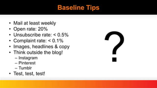 Baseline Tips
• Mail at least weekly
• Open rate: 20%
• Unsubscribe rate: < 0.5%
• Complaint rate: < 0.1%
• Images, headlines & copy
• Think outside the blog!
– Instagram
– Pinterest
– Tumblr
• Test, test, test!
 