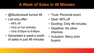 A Week of Sales in 46 Minutes
• @StudioJewel turned 46
• List-only offer:
– 46% off
– Only on her birthday
– Only 9:00pm to 9:46pm
• Generated a week’s worth
of sales in just 46 minutes
• Trust: Personal event
• Deal: 46% off
• Exciting: Only 46 minutes
• Deadline: No other
chances
• Inclusion: Many prior
buyers
 