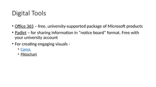 Digital Tools
• Office 365 – free, university-supported package of Microsoft products
• Padlet – for sharing information in “notice board” format. Free with
your university account
• For creating engaging visuals -
• Canva
• Piktochart
 