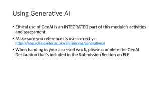Using Generative AI
• Ethical use of GenAI is an INTEGRATED part of this module’s activities
and assessment
• Make sure you reference its use correctly:
https://libguides.exeter.ac.uk/referencing/generativeai
• When handing in your assessed work, please complete the GenAI
Declaration that’s included in the Submission Section on ELE
 